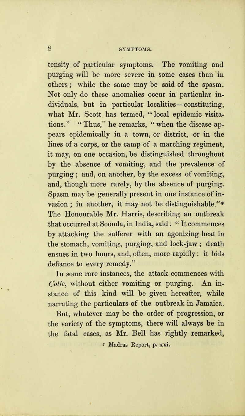 tensity of particular symptoms. The vomiting and purging will be more severe in some cases than in others; while the same may be said of the spasm. Not only do these anomalies occur in particular in- dividuals, but in particular localities—constituting, what Mr. Scott has termed, local epidemic visita- tions.  Thus/' he remarks,  when the disease ap- pears epidemically in a town, or district, or in the lines of a corps, or the camp of a marching regiment, it may, on one occasion, be distinguished throughout by the absence of vomiting, and the prevalence of purging ; and, on another, by the excess of vomiting, and, though more rarely, by the absence of purging. Spasm may be generally present in one instance of in- vasion ; in another, it may not be distinguishable/'* The Honourable Mr. Harris, describing an outbreak that occurred at Soonda, in India, said.  It commences by attacking the sufferer with an agonizing heat in the stomach, vomiting, purging, and lock-jaw ,* death ensues in two hours, and, often, more rapidly : it bids defiance to every remedy. In some rare instances, the attack commences with Colic^ without either vomiting or purging. An in- stance of this kind will be given hereafter, while narrating the particulars of the outbreak in Jamaica. But, whatever may be the order of progression, or the variety of the symptoms, there will always be in the fatal cases, as Mr. Bell has rightly remarked, Madras Report, p. xxi.