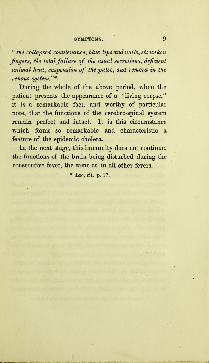  the collapsed countenance^ blue lips and nails, shrunken Jingers, the total faihire of the usual secretions, deficient animal heat, suspension of the pulse, and remora in the venous si/stem,''^ During the whole of the above period, when the patient presents the appearance of a  living corpse, it is a remarkable fact, and worthy of particular note, that the functions of the cerebro-spinal system remain perfect and intact. It is this circumstance which forms so remarkable and characteristic a feature of the epidemic cholera. In the next stage, this immunity does not continue, the functions of the brain being disturbed during the consecutive fever, the same as in all other fevers. * Loc, cit. p. 17.