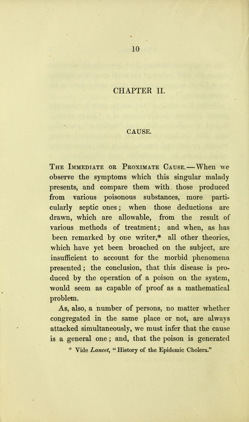 CHAPTER II. CAUSE. The Immediate or Proximate Cause.—When we observe the symptoms which this singular malady presents, and compare them with those produced from various poisonous substances, more parti- cularly septic ones; when those deductions are drawn, which are allowable, from the result of various methods of treatment; and when, as has been remarked by one writer,* all other theories, which have yet been broached on the subject, are insufficient to account for the morbid phenomena presented; the conclusion, that this disease is pro- duced by the operation of a poison on the system, would seem as capable of proof as a mathematical problem. As, also, a number of persons, no matter whether congregated in the same place or not, are always attacked simultaneously, we must infer that the cause is a general one; and, that the poison is generated * Vide Lancet,  History of the Epidemic Cholera.