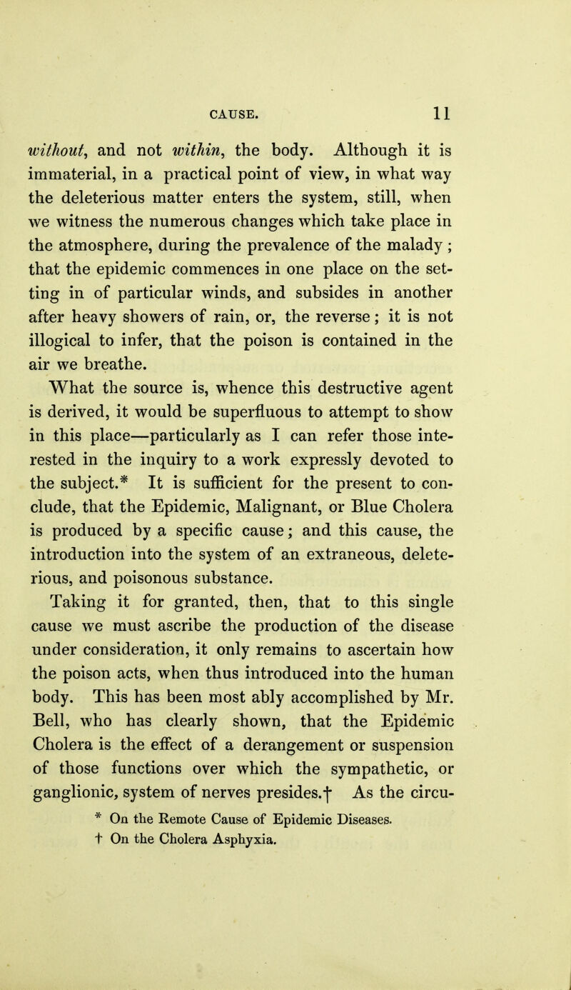 without^ and not within^ the body. Although it is immaterial, in a practical point of view, in what way the deleterious matter enters the system, still, when we witness the numerous changes which take place in the atmosphere, during the prevalence of the malady ; that the epidemic commences in one place on the set- ting in of particular winds, and subsides in another after heavy showers of rain, or, the reverse; it is not illogical to infer, that the poison is contained in the air we breathe. What the source is, whence this destructive agent is derived, it would be superfluous to attempt to show in this place—particularly as I can refer those inte- rested in the inquiry to a work expressly devoted to the subject.* It is sufficient for the present to con- clude, that the Epidemic, Malignant, or Blue Cholera is produced by a specific cause; and this cause, the introduction into the system of an extraneous, delete- rious, and poisonous substance. Taking it for granted, then, that to this single cause we must ascribe the production of the disease under consideration, it only remains to ascertain how the poison acts, when thus introduced into the human body. This has been most ably accomplished by Mr. Bell, who has clearly shown, that the Epidemic Cholera is the effect of a derangement or suspension of those functions over which the sympathetic, or ganglionic, system of nerves presides.f As the circu- * On the Remote Cause of Epidemic Diseases, t On the Cholera Asphyxia.