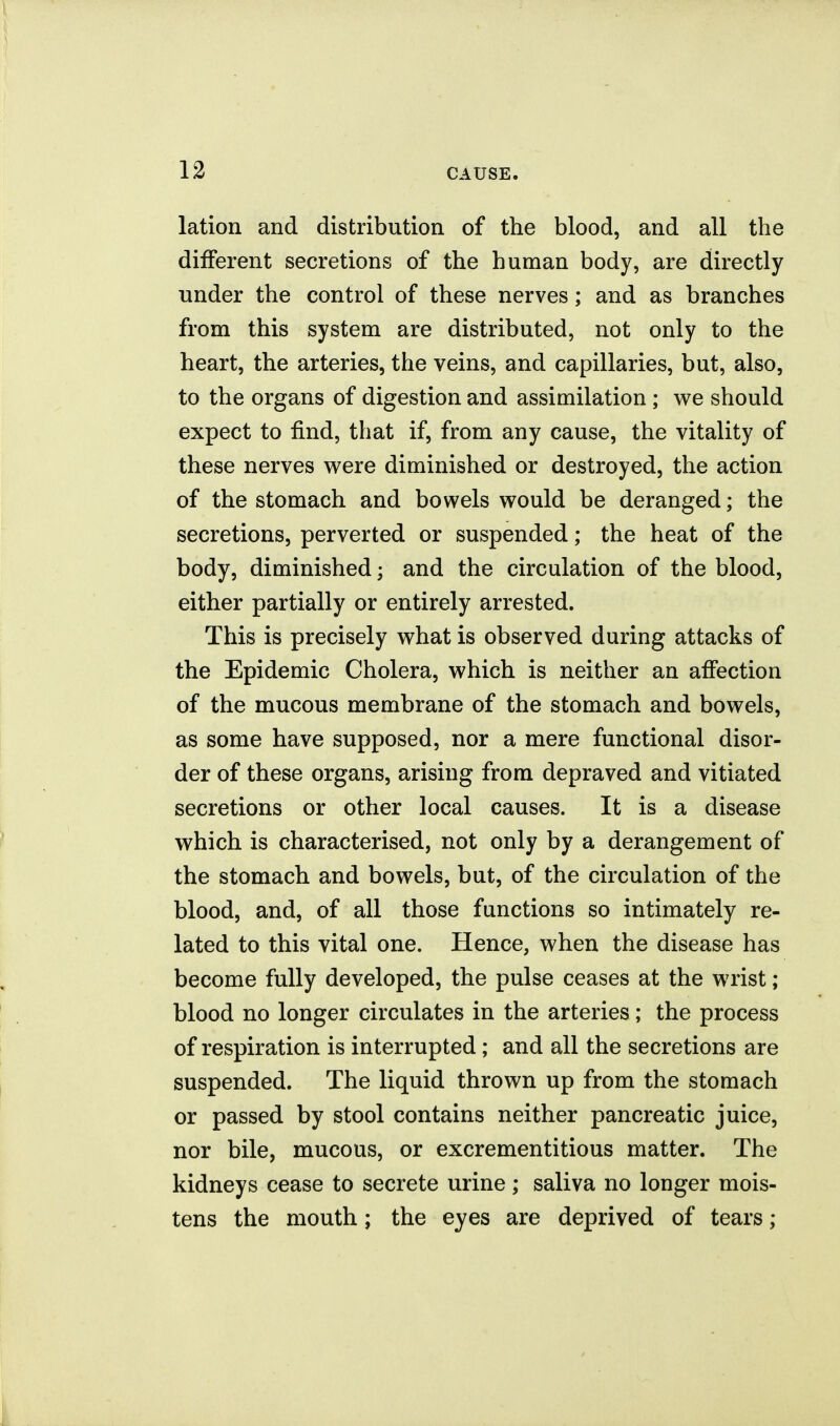 lation and distribution of the blood, and all the different secretions of the human body, are directly under the control of these nerves; and as branches from this system are distributed, not only to the heart, the arteries, the veins, and capillaries, but, also, to the organs of digestion and assimilation ; we should expect to find, that if, from any cause, the vitality of these nerves were diminished or destroyed, the action of the stomach and bowels would be deranged; the secretions, perverted or suspended; the heat of the body, diminished; and the circulation of the blood, either partially or entirely arrested. This is precisely what is observed during attacks of the Epidemic Cholera, which is neither an affection of the mucous membrane of the stomach and bowels, as some have supposed, nor a mere functional disor- der of these organs, arising from depraved and vitiated secretions or other local causes. It is a disease which is characterised, not only by a derangement of the stomach and bowels, but, of the circulation of the blood, and, of all those functions so intimately re- lated to this vital one. Hence, when the disease has become fully developed, the pulse ceases at the wrist; blood no longer circulates in the arteries; the process of respiration is interrupted; and all the secretions are suspended. The liquid thrown up from the stomach or passed by stool contains neither pancreatic juice, nor bile, mucous, or excrementitious matter. The kidneys cease to secrete urine; saliva no longer mois- tens the mouth; the eyes are deprived of tears;