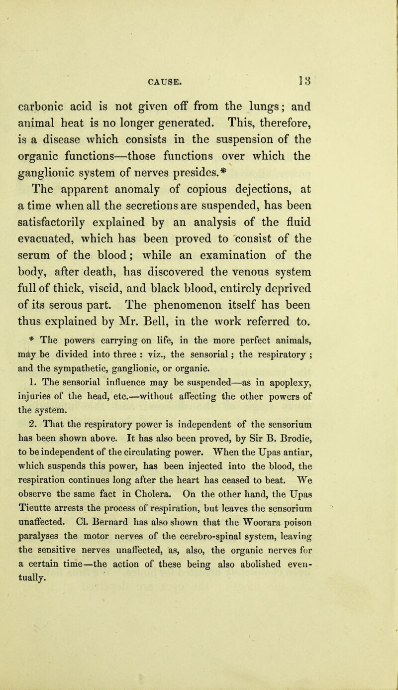 carbonic acid is not given off from the lungs; and animal heat is no longer generated. This, therefore, is a disease which consists in the suspension of the organic functions—those functions over which the ganglionic system of nerves presides.* The apparent anomaly of copious dejections, at a time when all the secretions are suspended, has been satisfactorily explained by an analysis of the fluid evacuated, which has been proved to consist of the serum of the blood; while an examination of the body, after death, has discovered the venous system full of thick, viscid, and black blood, entirely deprived of its serous part. The phenomenon itself has been thus explained by Mr. Bell, in the work referred to. * The powers carrying on life, in the more perfect animals, mdy be divided into three : viz., the sensorial; the respiratory ; and the sympathetic, ganglionic, or organic. 1. The sensorial influence may be suspended—as in apoplexy, injuries of the head, etc.—without affecting the other powers of the system. 2. That the respiratory power is independent of the sensorium has been shown above. It has also been proved, by Sir B. Brodie, to be independent of the circulating power. When the Upas antiar, which suspends this power, has been injected into the blood, the respiration continues long after the heart has ceased to beat. We observe the same fact in Cholera. On the other hand, the Upas Tieutte arrests the process of respiration, but leaves the sensorium unaffected. CI. Bernard has also shown that the Woorara poison paralyses the motor nerves of the cerebro-spinal system, leaving the sensitive nerves unaffected, as, also, the organic nerves for a certain time—the action of these being also abolished even- tually.