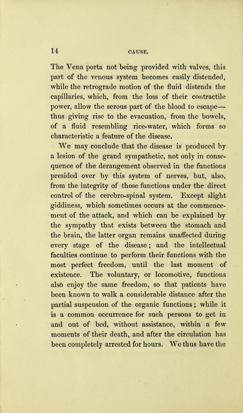 The Vena porta not being provided with valves, this part of the venous system becomes easily distended, while the retrograde motion of the fluid distends the capillaries, which, from the loss of their contractile power, allow the serous part of the blood to escape— thus giving rise to the evacuation, from the bowels, of a fluid resembling rice-water, which forms so characteristic a feature of the disease. We may conclude that the disease is produced by a lesion of the grand sympathetic, not only in conse- quence of the derangement observed in the functions presided over by this system of nerves, but, also, from the integrity of those functions under the direct control of the cerebro-spinal system. Except slight giddiness, which sometimes occurs at the commence- ment of the attack, and which can be explained by the sympathy that exists between the stomach and the brain, the latter organ remains unafl'ected during every stage of the disease; and the intellectual faculties continue to perform their functions with the most perfect freedom, until the last moment of existence. The voluntary, or locomotive, functions also enjoy the same freedom, so that patients have been known to walk a considerable distance after the partial suspension of the organic functions; while it is a common occurrence for such persons to get in and out of bed, without assistance, within a few moments of their death, and after the circulation has been completely arrested for hours. We thus have the