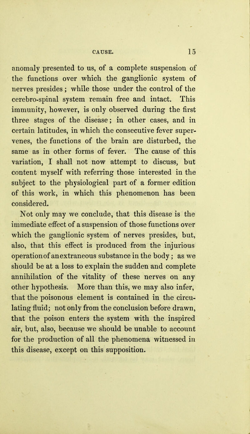 anomaly presented to us, of a complete suspension of the functions over which the ganglionic system of nerves presides ; while those under the control of the cerebro-spinal system remain free and intact. This immunity, however, is only observed during the first three stages of the disease; in other cases, and in certain latitudes, in which the consecutive fever super- venes, the functions of the brain are disturbed, the same as in other forms of fever. The cause of this variation, I shall not now attempt to discuss, but content myself with referring those interested in the subject to the physiological part of a former edition of this work, in which this phenomenon has been considered. Not only may we conclude, that this disease is the immediate effect of a suspension of those functions over which the ganglionic system of nerves presides, but, also, that this effect is produced from the injurious operation of an extraneous substance in the body; as we should be at a loss to explain the sudden and complete annihilation of the vitality of these nerves on any other hypothesis. More than this, we may also infer, that the poisonous element is contained in the circu- lating fluid; not only from the conclusion before drawn, that the poison enters the system with the inspired air, but, also, because we should be unable to account for the production of all the phenomena witnessed in this disease, except on this supposition.