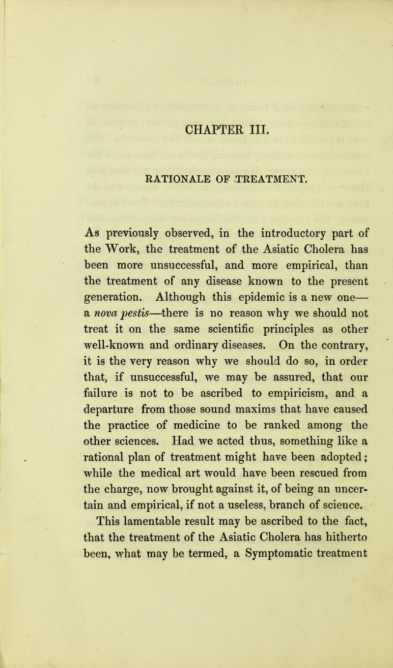 CHAPTER III. RATIONALE OF TREATMENT. As previously observed, in the introductory part of the Work, the treatment of the Asiatic Cholera has been more unsuccessful, and more empirical, than the treatment of any disease known to the present generation. Although this epidemic is a new one— a nova pestis—VaerQ is no reason why we should not treat it on the same scientific principles as other well-known and ordinary diseases. On the contrary, it is the very reason why we should do so, in order that, if unsuccessful, we may be assured, that our failure is not to be ascribed to empiricism, and a departure from those sound maxims that have caused the practice of medicine to be ranked among the other sciences. Had we acted thus, something like a rational plan of treatment might have been adopted; while the medical art would have been rescued from the charge, now brought against it, of being an uncer- tain and empirical, if not a useless, branch of science. This lamentable result may be ascribed to the fact, that the treatment of the Asiatic Cholera has hitherto been, what may be termed, a Symptomatic treatment