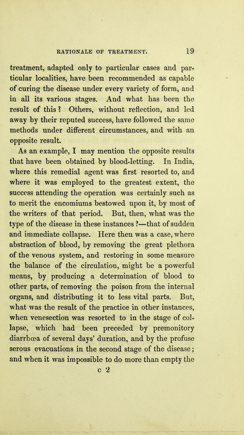 treatment, adapted only to particular cases and par- ticular localities, have been recommended as capable of curing the disease under every variety of form, and in all its various stages. And what has been the result of this 1 Others, without reflection, and led away by their reputed success, have followed the same methods under different circumstances, and with an opposite result. As an example, I may mention the opposite results that have been obtained by blood-letting. In India, where this remedial agent was first resorted to, and where it was employed to the greatest extent, the success attending the operation was certainly such as to merit the encomiums bestowed upon it, by most of the writers of that period. But, then, what was the type of the disease in these instances ?—that of sudden and immediate collapse. Here then was a case, where abstraction of blood, by removing the great plethora of the venous system, and restoring in some measure the balance of the circulation, might be a powerful means, by producing a determination of blood to other parts, of removing the poison from the internal organs, and distributing it to less vital parts. But, what was the result of the practice in other instances, when venesection was resorted to in the stage of col- lapse, which had been preceded by premonitory diarrhoea of several days' duration, and by the profuse serous evacuations in the second stage of the disease; and when it was impossible to do more than empty the c 2