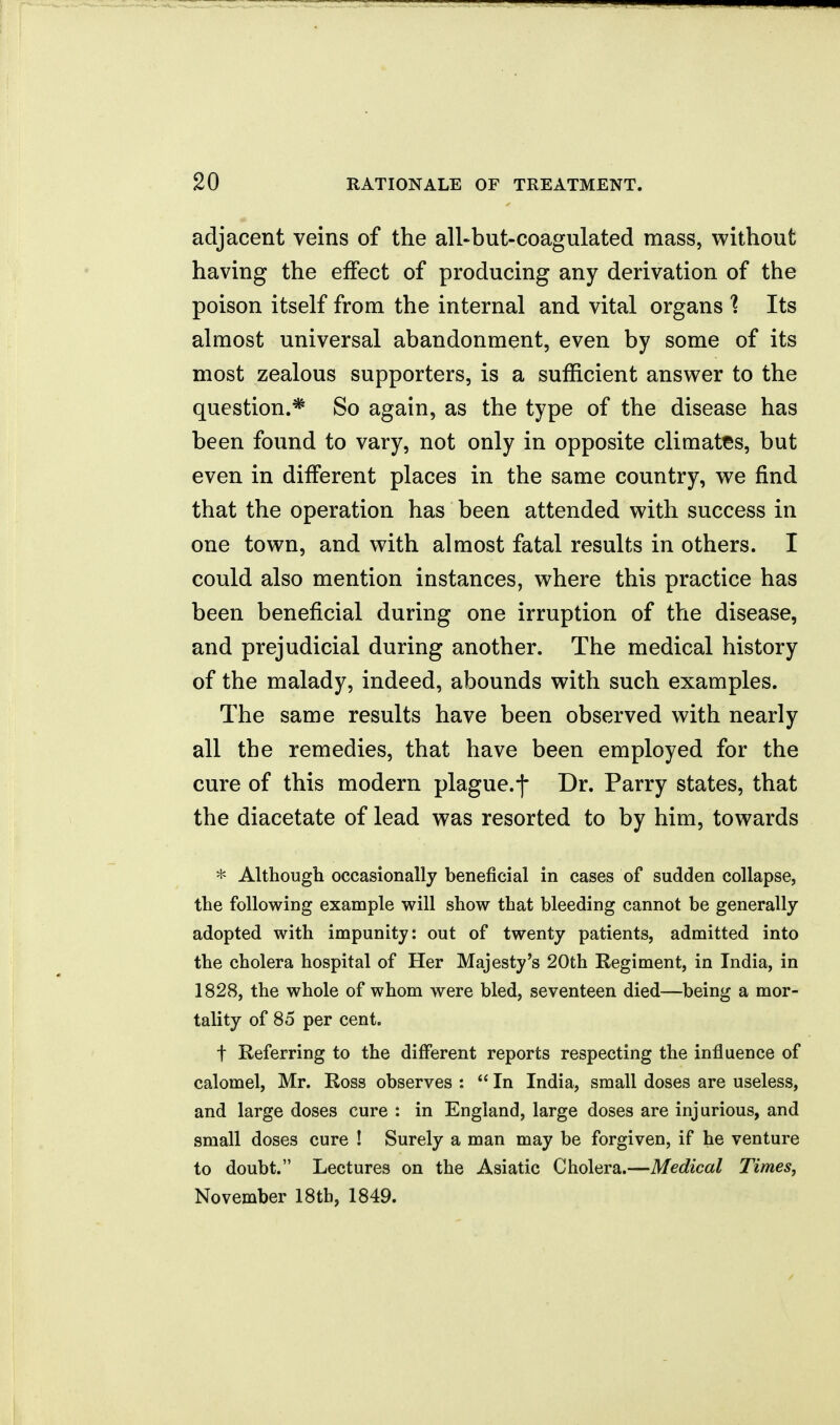 adjacent veins of the all-but-coagulated mass, without having the effect of producing any derivation of the poison itself from the internal and vital organs 1 Its almost universal abandonment, even by some of its most zealous supporters, is a sufficient answer to the question.* So again, as the type of the disease has been found to vary, not only in opposite climates, but even in different places in the same country, we find that the operation has been attended with success in one town, and with almost fatal results in others. I could also mention instances, where this practice has been beneficial during one irruption of the disease, and prejudicial during another. The medical history of the malady, indeed, abounds with such examples. The same results have been observed with nearly all the remedies, that have been employed for the cure of this modern plague.-)- Dr. Parry states, that the diacetate of lead was resorted to by him, towards * Although occasionally beneficial in cases of sudden collapse, the following example will show that bleeding cannot be generally adopted with impunity: out of twenty patients, admitted into the cholera hospital of Her Majesty's 20th Regiment, in India, in 1828, the whole of whom were bled, seventeen died—being a mor- tality of 85 per cent. t Referring to the different reports respecting the influence of calomel, Mr. Ross observes :  In India, small doses are useless, and large doses cure : in England, large doses are injurious, and small doses cure ! Surely a man may be forgiven, if he venture to doubt. Lectures on the Asiatic Cholera.—Medical Times, November 18tb, 1849.