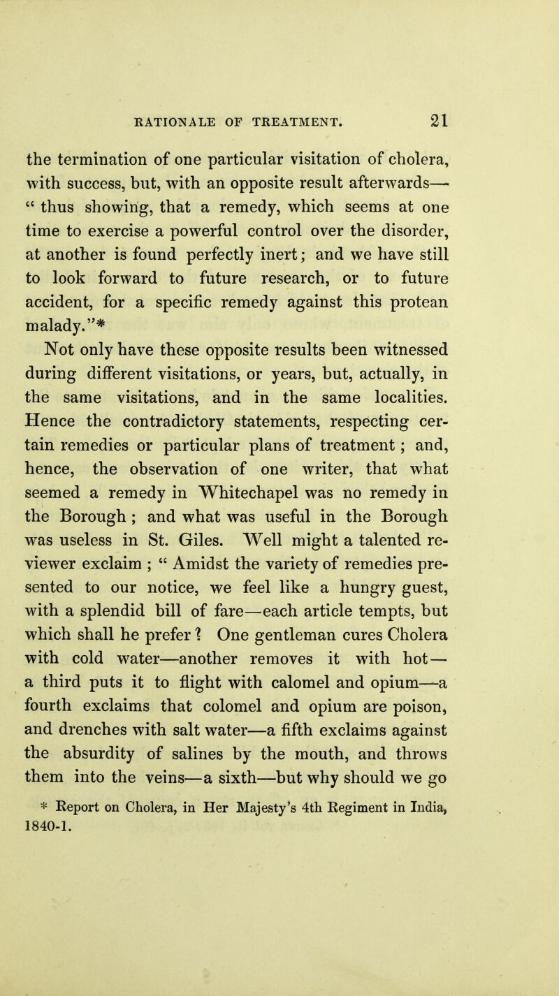 the termination of one particular visitation of cholera, with success, but, with an opposite result afterwards—  thus showing, that a remedy, which seems at one time to exercise a powerful control over the disorder, at another is found perfectly inert; and we have still to look forward to future research, or to future accident, for a specific remedy against this protean malady.* Not only have these opposite results been witnessed during different visitations, or years, but, actually, in the same visitations, and in the same localities. Hence the contradictory statements, respecting cer- tain remedies or particular plans of treatment; and, hence, the observation of one writer, that what seemed a remedy in Whitechapel was no remedy in the Borough ; and what was useful in the Borough was useless in St. Giles. Well might a talented re- viewer exclaim ;  Amidst the variety of remedies pre- sented to our notice, we feel like a hungry guest, with a splendid bill of fare—each article tempts, but which shall he prefer ? One gentleman cures Cholera with cold water—another removes it with hot — a third puts it to flight with calomel and opium—a fourth exclaims that colomel and opium are poison, and drenches with salt water—a fifth exclaims against the absurdity of salines by the mouth, and throws them into the veins—a sixth—-but why should we go * Report on Cholera, in Her Majesty's 4th Regiment in India, 1840-1.