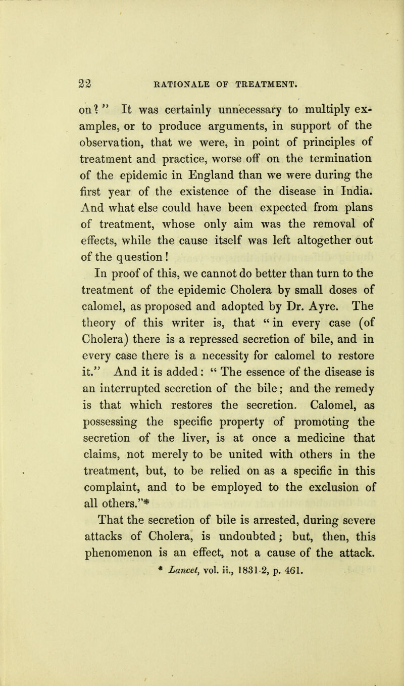 on'?  It was certainly unnecessary to multiply ex- amples, or to produce arguments, in support of the observation, that we were, in point of principles of treatment and practice, worse off on the termination of the epidemic in England than we were during the first year of the existence of the disease in India. And what else could have been expected from plans of treatment, whose only aim was the removal of effects, while the cause itself was left altogether out of the question! In proof of this, we cannot do better than turn to the treatment of the epidemic Cholera by small doses of calomel, as proposed and adopted by Dr. Ayre. The theory of this writer is, that  in every case (of Cholera) there is a repressed secretion of bile, and in every case there is a necessity for calomel to restore it. And it is added:  The essence of the disease is an interrupted secretion of the bile; and the remedy is that which restores the secretion. Calomel, as possessing the specific property of promoting the secretion of the liver, is at once a medicine that claims, not merely to be united with others in the treatment, but, to be relied on as a specific in this complaint, and to be employed to the exclusion of all others.* That the secretion of bile is arrested, during severe attacks of Cholera, is undoubted; but, then, this phenomenon is an effect, not a cause of the attack.
