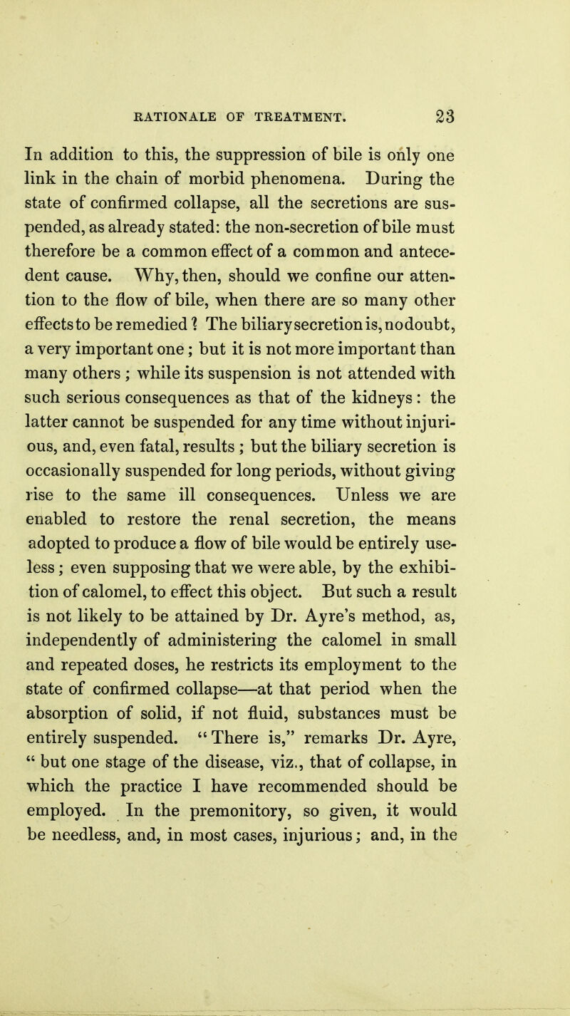 In addition to this, the suppression of bile is only one link in the chain of morbid phenomena. Daring the state of confirmed collapse, all the secretions are sus- pended, as already stated: the non-secretion of bile must therefore be a common effect of a common and antece- dent cause. Why, then, should we confine our atten- tion to the flow of bile, when there are so many other effects to be remedied 1 The biliary secretion is, nodoubt, a very important one; but it is not more important than many others ; while its suspension is not attended with such serious consequences as that of the kidneys: the latter cannot be suspended for any time without injuri- ous, and, even fatal, results ; but the biliary secretion is occasionally suspended for long periods, without giving rise to the same ill consequences. Unless we are enabled to restore the renal secretion, the means adopted to produce a flow of bile would be entirely use- less ; even supposing that we were able, by the exhibi- tion of calomel, to effect this object. But such a result is not likely to be attained by Dr. Ayre's method, as, independently of administering the calomel in small and repeated doses, he restricts its employment to the state of confirmed collapse—at that period when the absorption of solid, if not fluid, substances must be entirely suspended.  There is, remarks Dr. Ayre,  but one stage of the disease, viz., that of collapse, in which the practice I have recommended should be employed. In the premonitory, so given, it would be needless, and, in most cases, injurious; and, in the