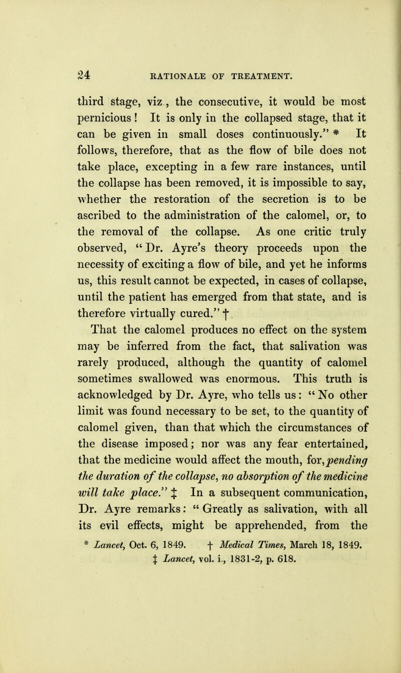 third stage, viz , the consecutive, it would be most pernicious ! It is only in the collapsed stage, that it can be given in small doses continuously.'' * It follows, therefore, that as the flow of bile does not take place, excepting in a few rare instances, until the collapse has been removed, it is impossible to say, whether the restoration of the secretion is to be ascribed to the administration of the calomel, or, to the removal of the collapse. As one critic truly observed,  Dr. Ayre's theory proceeds upon the necessity of exciting a flow of bile, and yet he informs us, this result cannot be expected, in cases of collapse, until the patient has emerged from that state, and is therefore virtually cured. f That the calomel produces no effect on the system may be inferred from the fact, that salivation was rarely produced, although the quantity of calomel sometimes swallowed was enormous. This truth is acknowledged by Dr. Ayre, who tells us:  No other limit was found necessary to be set, to the quantity of calomel given, than that which the circumstances of the disease imposed; nor was any fear entertained, that the medicine would affect the mouth, forspending the duration of the collapse, no absorption of the medicine will take place,'' J In a subsequent communication, Dr. Ayre remarks;  Greatly as salivation, with all its evil effects, might be apprehended, from the * Lancet, Oct. 6, 1849. f Medical Times, March 18, 1849. X Lancet, vol. i., 1831-2, p. 618.