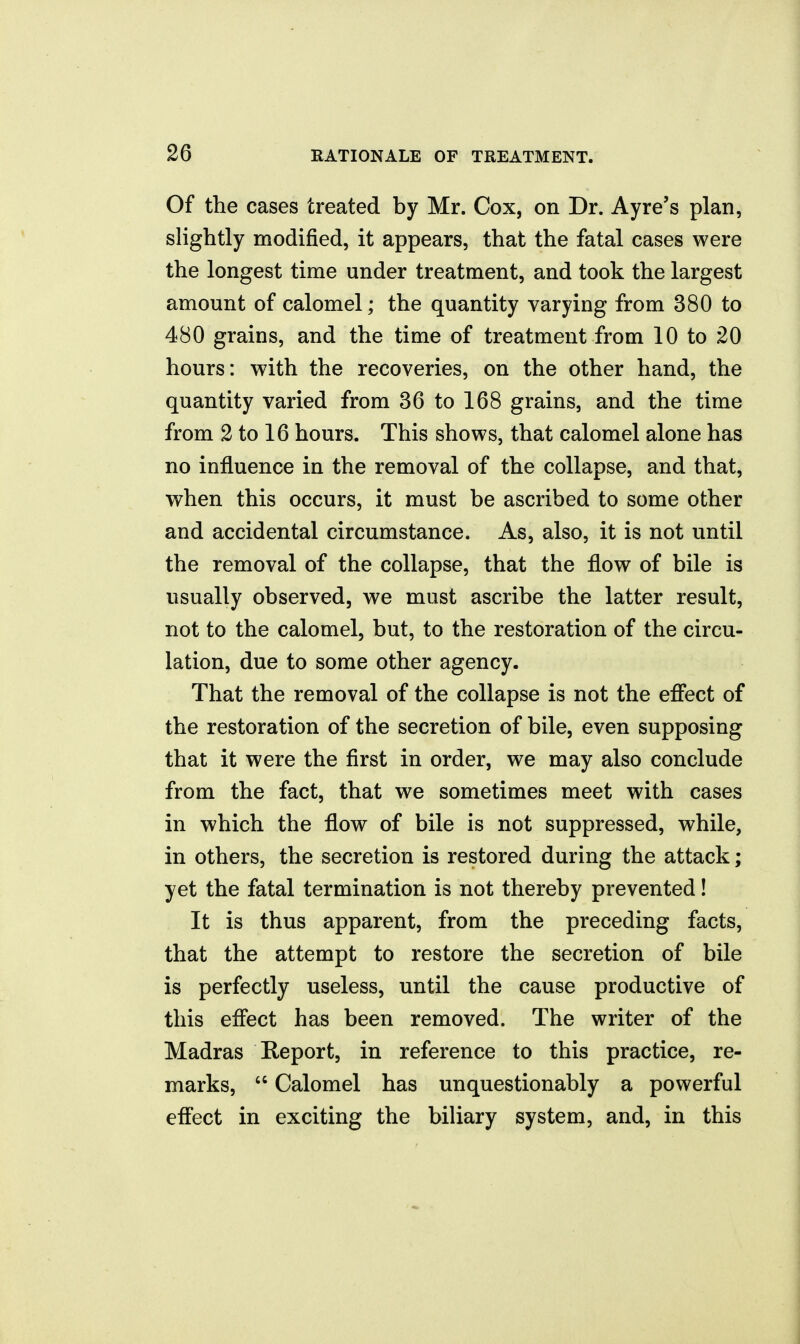 Of the cases treated by Mr. Cox, on Dr. Ayre's plan, slightly modified, it appears, that the fatal cases were the longest time under treatment, and took the largest amount of calomel; the quantity varying from 380 to 480 grains, and the time of treatment from 10 to 20 hours: with the recoveries, on the other hand, the quantity varied from 36 to 168 grains, and the time from 2 to 16 hours. This shows, that calomel alone has no influence in the removal of the collapse, and that, when this occurs, it must be ascribed to some other and accidental circumstance. As, also, it is not until the removal of the collapse, that the flow of bile is usually observed, we must ascribe the latter result, not to the calomel, but, to the restoration of the circu- lation, due to some other agency. That the removal of the collapse is not the effect of the restoration of the secretion of bile, even supposing that it were the first in order, we may also conclude from the fact, that we sometimes meet with cases in which the flow of bile is not suppressed, while, in others, the secretion is restored during the attack; yet the fatal termination is not thereby prevented! It is thus apparent, from the preceding facts, that the attempt to restore the secretion of bile is perfectly useless, until the cause productive of this effect has been removed. The writer of the Madras Report, in reference to this practice, re- marks,  Calomel has unquestionably a powerful effect in exciting the biliary system, and, in this