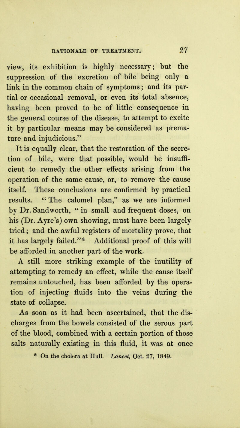 view, its exhibition is highly necessary; but the suppression of the excretion of bile being only a link in the common chain of symptoms; and its par- tial or occasional removal, or even its total absence, having been proved to be of little consequence in the general course of the disease, to attempt to excite it by particular means may be considered as prema- ture and injudicious.'* It is equally clear, that the restoration of the secre- tion of bile, were that possible, would be insuffi- cient to remedy the other effects arising from the operation of the same cause, or, to remove the cause itself. These conclusions are confirmed by practical results.  The calomel plan, as we are informed by Dr. Sandworth,  in small and frequent doses, on his (Dr. Ayre's) own showing, must have been largely tried; and the awful registers of mortality prove, that it has largely failed.* Additional proof of this will be afforded in another part of the work. A still more striking example of the inutility of attempting to remedy an effect, while the cause itself remains untouched, has been afforded by the opera- tion of injecting fluids into the veins during the state of collapse. As soon as it had been ascertained, that the dis- charges from the bowels consisted of the serous part of the blood, combined with a certain portion of those salts naturally existing in this fluid, it was at once
