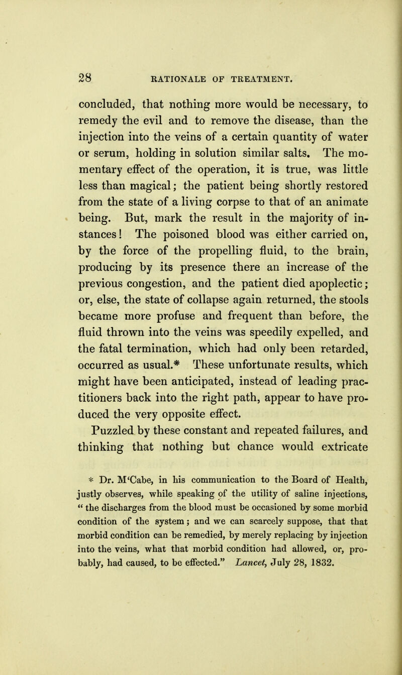 concluded, that nothing more would be necessary, to remedy the evil and to remove the disease, than the injection into the veins of a certain quantity of water or serum, holding in solution similar salts. The mo- mentary effect of the operation, it is true, was little less than magical; the patient being shortly restored from the state of a living corpse to that of an animate being. But, mark the result in the majority of in- stances ! The poisoned blood was either carried on, by the force of the propelling fluid, to the brain, producing by its presence there an increase of the previous congestion, and the patient died apoplectic; or, else, the state of collapse again returned, the stools became more profuse and frequent than before, the fluid thrown into the veins was speedily expelled, and the fatal termination, which had only been retarded, occurred as usual.* These unfortunate results, which might have been anticipated, instead of leading prac- titioners back into the right path, appear to have pro- duced the very opposite effect. Puzzled by these constant and repeated failures, and thinking that nothing but chance would extricate * Dr. M*Cabe, in his communication to the Board of Health, justly observes, while speaking of the utility of saline injections,  the discharges from the blood must be occasioned by some morbid condition of the system; and we can scarcely suppose, that that morbid condition can be remedied, by merely replacing by injection into the veins, what that morbid condition had allowed, or, pro- bably, had caused, to be effected. Lancet^ July 28, 1832.