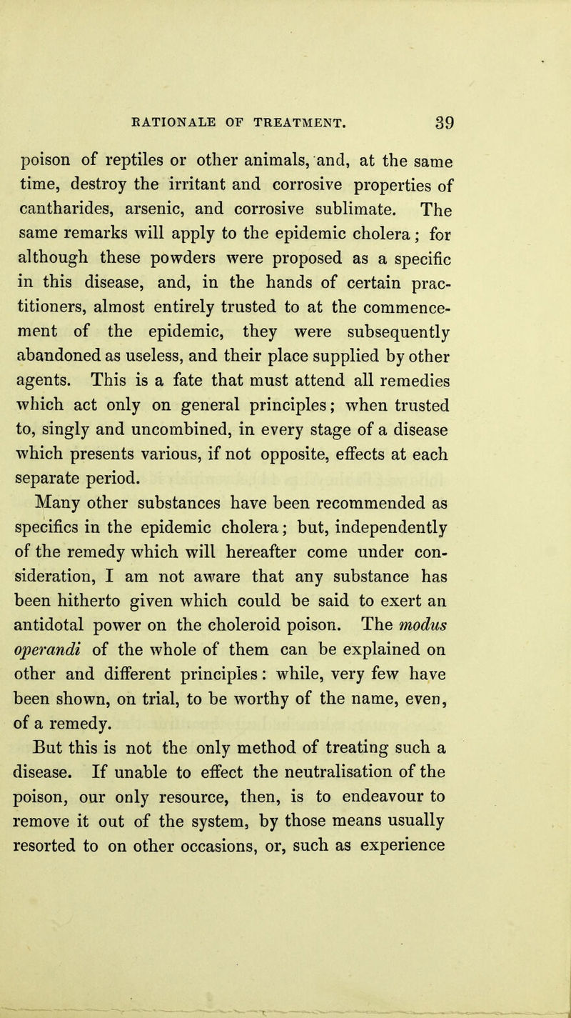 poison of reptiles or other animals, and, at the same time, destroy the irritant and corrosive properties of cantharides, arsenic, and corrosive sublimate. The same remarks will apply to the epidemic cholera; for although these powders were proposed as a specific in this disease, and, in the hands of certain prac- titioners, almost entirely trusted to at the commence- ment of the epidemic, they were subsequently abandoned as useless, and their place supplied by other agents. This is a fate that must attend all remedies which act only on general principles; when trusted to, singly and uncombined, in every stage of a disease which presents various, if not opposite, efiects at each separate period. Many other substances have been recommended as specifics in the epidemic cholera; but, independently of the remedy which will hereafter come under con- sideration, I am not aware that any substance has been hitherto given which could be said to exert an antidotal power on the choleroid poison. The modus operandi of the whole of them can be explained on other and different principles: while, very few have been shown, on trial, to be worthy of the name, even, of a remedy. But this is not the only method of treating such a disease. If unable to effect the neutralisation of the poison, our only resource, then, is to endeavour to remove it out of the system, by those means usually resorted to on other occasions, or, such as experience