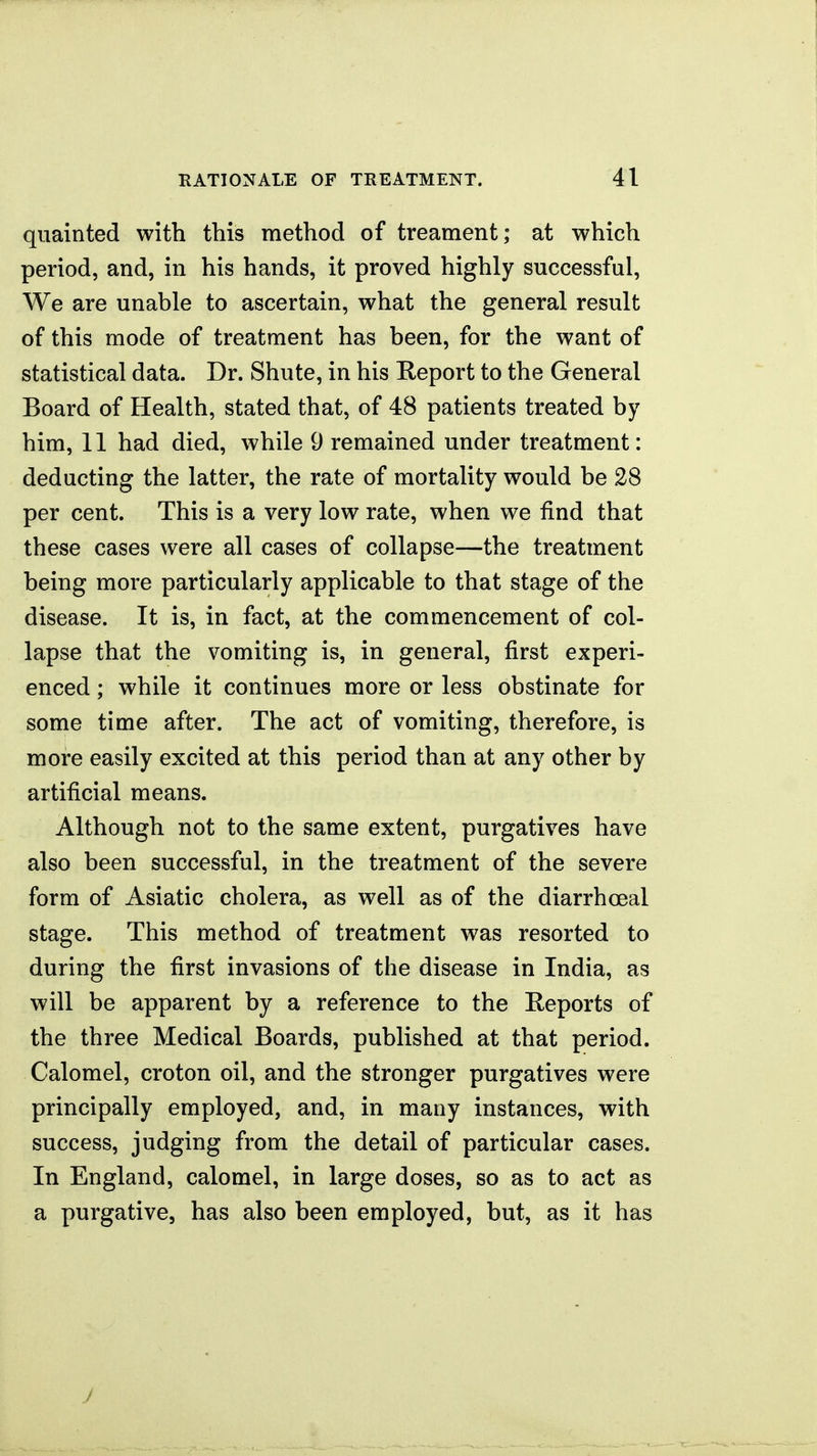 quainted with this method of treament; at which period, and, in his hands, it proved highly successful. We are unable to ascertain, what the general result of this mode of treatment has been, for the want of statistical data. Dr. Shute, in his Report to the General Board of Health, stated that, of 48 patients treated by him, 11 had died, while 9 remained under treatment: deducting the latter, the rate of mortality would be 28 per cent. This is a very low rate, when we find that these cases were all cases of collapse—the treatment being more particularly applicable to that stage of the disease. It is, in fact, at the commencement of col- lapse that the vomiting is, in general, first experi- enced ; while it continues more or less obstinate for some time after. The act of vomiting, therefore, is more easily excited at this period than at any other by artificial means. Although not to the same extent, purgatives have also been successful, in the treatment of the severe form of Asiatic cholera, as well as of the diarrhoeal stage. This method of treatment was resorted to during the first invasions of the disease in India, as will be apparent by a reference to the Reports of the three Medical Boards, published at that period. Calomel, croton oil, and the stronger purgatives were principally employed, and, in many instances, with success, judging from the detail of particular cases. In England, calomel, in large doses, so as to act as a purgative, has also been employed, but, as it has