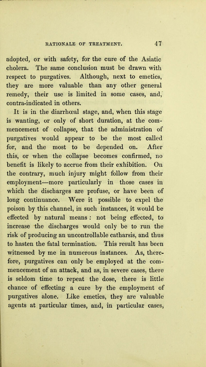 adopted, or with safety, for the cure of the Asiatic cholera. The same conclusion must be drawn with respect to purgatives. Although, next to emetics, they are more valuable than any other general remedy, their use is limited in some cases, and, contra-indicated in others. It is in the diarrhceal stage, and, when this stage is wanting, or only of short duration, at the com- mencement of collapse, that the administration of purgatives would appear to be the most called for, and the most to be depended on. After this, or when the collapse becomes confirmed, no benefit is likely to accrue from their exhibition. On the contrary, much injury might follow from their employment—more particularly in those cases in which the discharges are profuse, or have been of long continuance. Were it possible to expel the poison by this channel, in such instances, it would be effected by natural means ; not being effected, to increase the discharges would only be to run the risk of producing an uncontrollable catharsis, and thus to hasten the fatal termination. This result has been witnessed by me in numerous instances. As, there- fore, purgatives can only be employed at the com- mencement of an attack, and as, in severe cases, there is seldom time to repeat the dose, there is little chance of effecting a cure by the employment of purgatives alone. Like emetics, they are valuable agents at particular times, and, in particular cases.