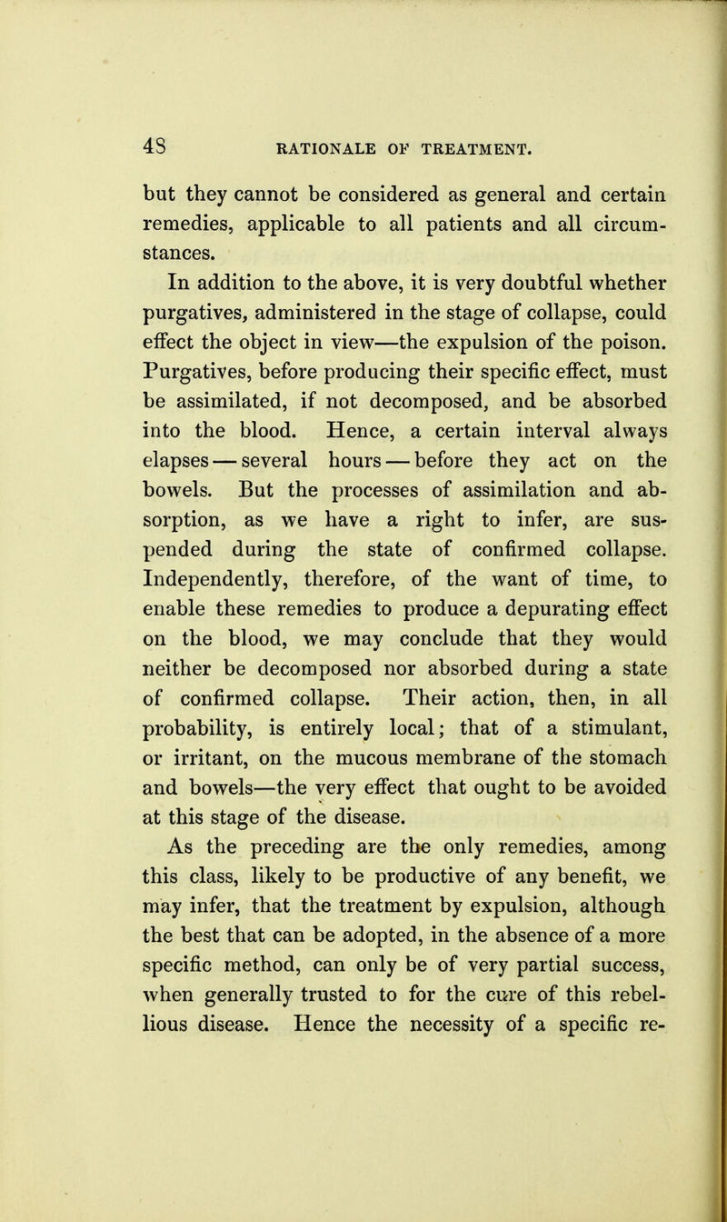 but they cannot be considered as general and certain remedies, applicable to all patients and all circum- stances. In addition to the above, it is very doubtful whether purgatives, administered in the stage of collapse, could effect the object in view—the expulsion of the poison. Purgatives, before producing their specific effect, must be assimilated, if not decomposed, and be absorbed into the blood. Hence, a certain interval always elapses — several hours — before they act on the bowels. But the processes of assimilation and ab- sorption, as we have a right to infer, are sus- pended during the state of confirmed collapse. Independently, therefore, of the want of time, to enable these remedies to produce a depurating effect on the blood, we may conclude that they would neither be decomposed nor absorbed during a state of confirmed collapse. Their action, then, in all probability, is entirely local; that of a stimulant, or irritant, on the mucous membrane of the stomach and bowels—the very effect that ought to be avoided at this stage of the disease. As the preceding are the only remedies, among this class, likely to be productive of any benefit, we may infer, that the treatment by expulsion, although the best that can be adopted, in the absence of a more specific method, can only be of very partial success, when generally trusted to for the cure of this rebel- lious disease. Hence the necessity of a specific re-