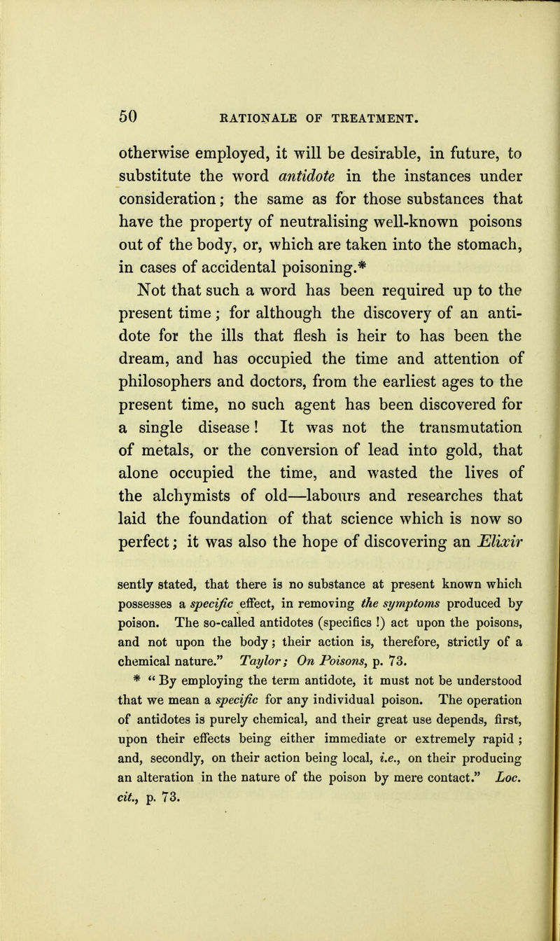 otherwise employed, it will be desirable, in future, to substitute the word antidote in the instances under consideration; the same as for those substances that have the property of neutralising well-known poisons out of the body, or, which are taken into the stomach, in cases of accidental poisoning.* Not that such a word has been required up to the present time; for although the discovery of an anti- dote for the ills that flesh is heir to has been the dream, and has occupied the time and attention of philosophers and doctors, from the earliest ages to the present time, no such agent has been discovered for a single disease! It was not the transmutation of metals, or the conversion of lead into gold, that alone occupied the time, and wasted the lives of the alchymists of old—labours and researches that laid the foundation of that science which is now so perfect; it was also the hope of discovering an Elixir sently stated, that there is no substance at present known which possesses a specific effect, in removing the symptoms produced by poison. The so-called antidotes (specifics !) act upon the poisons, and not upon the body; their action is, therefore, strictly of a chemical nature. Taylor; On Poisons, p. 73. *  By employing the term antidote, it must not be understood that we mean a specific for any individual poison. The operation of antidotes is purely chemical, and their great use depends, first, upon their effects being either immediate or extremely rapid ; and, secondly, on their action being local, i.e., on their producing an alteration in the nature of the poison by mere contact. Loc, cit.y p. 73.