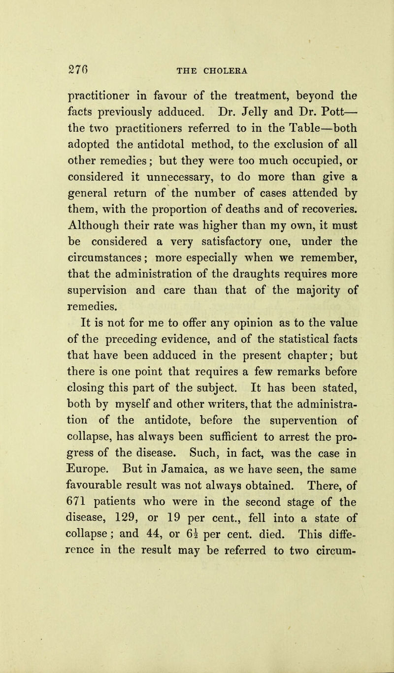 practitioner in favour of the treatment, beyond the facts previously adduced. Dr. Jelly and Dr. Pott— the two practitioners referred to in the Table—both adopted the antidotal method, to the exclusion of all other remedies; but they were too much occupied, or considered it unnecessary, to do more than give a general return of the number of cases attended by them, with the proportion of deaths and of recoveries. Although their rate was higher than my own, it must be considered a very satisfactory one, under the circumstances; more especially when we remember, that the administration of the draughts requires more supervision and care than that of the majority of remedies. It is not for me to offer any opinion as to the value of the preceding evidence, and of the statistical facts that have been adduced in the present chapter; but there is one point that requires a few remarks before closing this part of the subject. It has been stated, both by myself and other writers, that the administra- tion of the antidote, before the supervention of collapse, has always been sufficient to arrest the pro- gress of the disease. Such, in fact, was the case in Europe. But in Jamaica, as we have seen, the same favourable result was not always obtained. There, of 671 patients who were in the second stage of the disease, 129, or 19 per cent., fell into a state of collapse; and 44, or 64 per cent. died. This diffe- rence in the result may be referred to two circura^