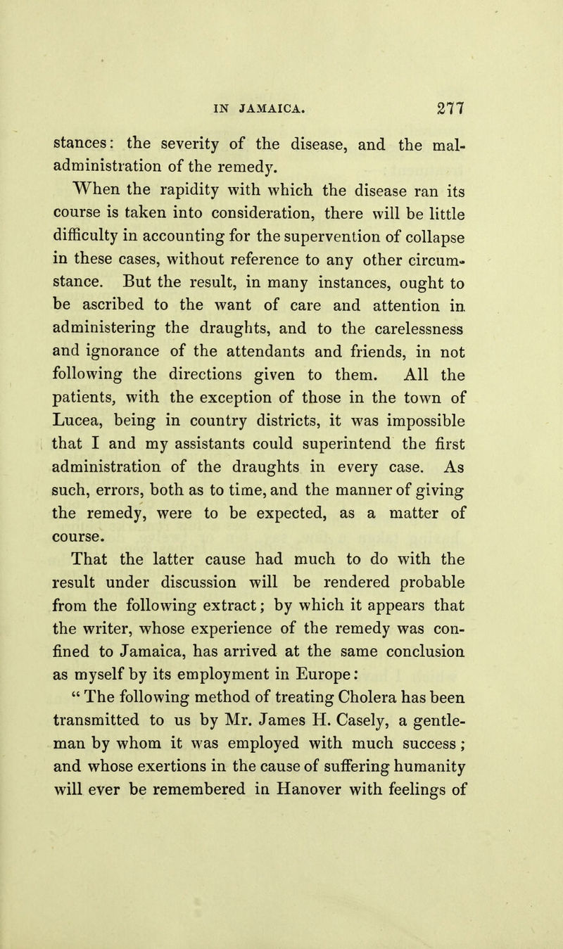 stances: the severity of the disease, and the mal- administration of the remedy. When the rapidity with which the disease ran its course is taken into consideration, there will be little difficulty in accounting for the supervention of collapse in these cases, without reference to any other circum- stance. But the result, in many instances, ought to be ascribed to the want of care and attention in administering the draughts, and to the carelessness and ignorance of the attendants and friends, in not following the directions given to them. All the patients, with the exception of those in the town of Lucea, being in country districts, it was impossible that I and my assistants could superintend the first administration of the draughts in every case. As such, errors, both as to time, and the manner of giving the remedy, were to be expected, as a matter of course. That the latter cause had much to do with the result under discussion will be rendered probable from the following extract; by which it appears that the writer, whose experience of the remedy was con- fined to Jamaica, has arrived at the same conclusion as myself by its employment in Europe:  The following method of treating Cholera has been transmitted to us by Mr. James H. Casely, a gentle- man by whom it was employed with much success ; and whose exertions in the cause of sufiering humanity will ever be remembered in Hanover with feelings of