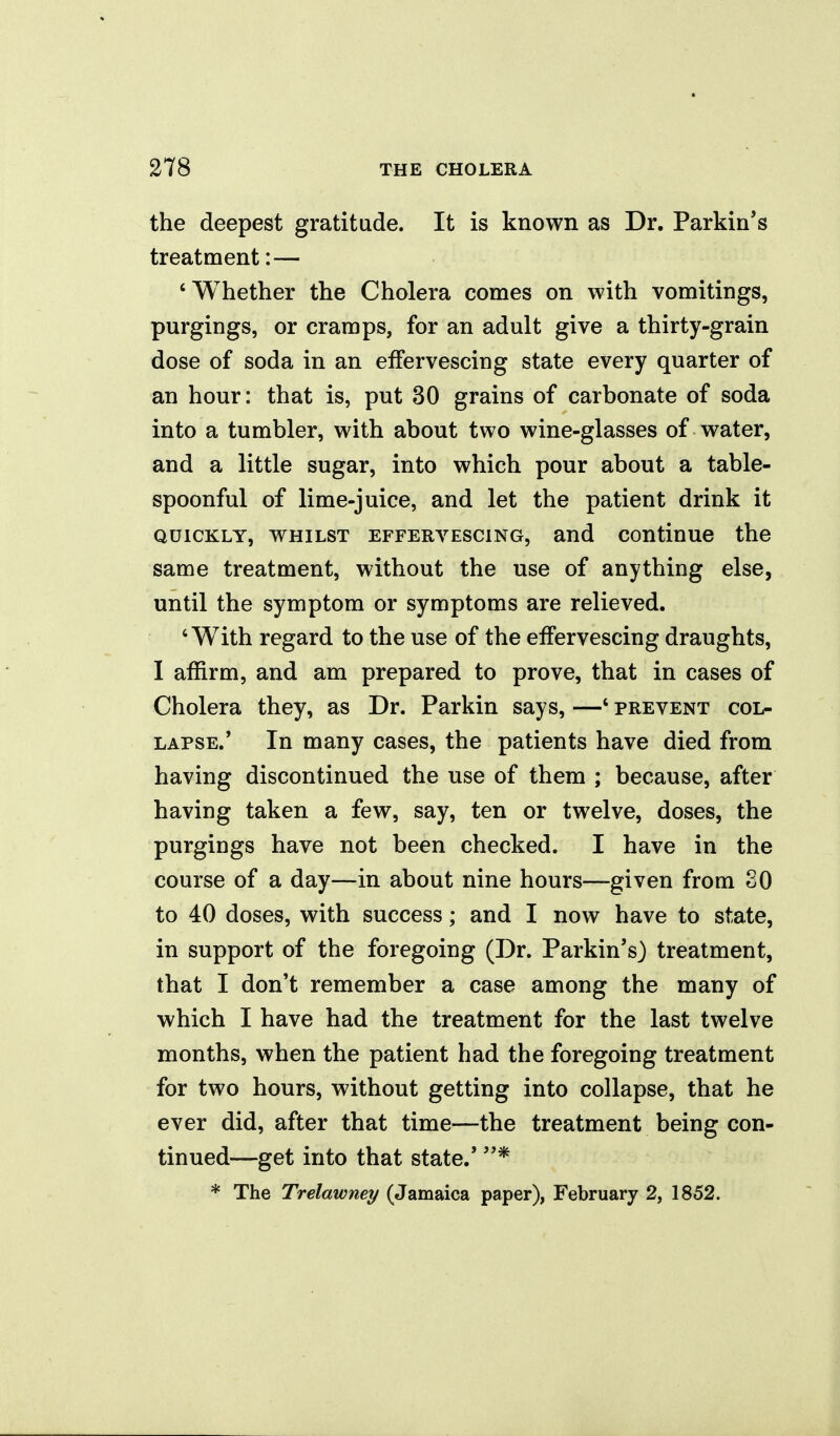 the deepest gratitude. It is known as Dr. Parkin's treatment:— 'Whether the Cholera comes on with vomitings, purgings, or cramps, for an adult give a thirty-grain dose of soda in an effervescing state every quarter of an hour: that is, put 30 grains of carbonate of soda into a tumbler, with about two wine-glasses of water, and a little sugar, into which pour about a table- spoonful of lime-juice, and let the patient drink it QUICKLY, WHILST EFFERVESCING, and coutinue the same treatment, without the use of anything else, until the symptom or symptoms are relieved. 'With regard to the use of the effervescing draughts, I affirm, and am prepared to prove, that in cases of Cholera they, as Dr. Parkin says, —' prevent col- lapse.' In many cases, the patients have died from having discontinued the use of them ; because, after having taken a few, say, ten or twelve, doses, the purgings have not been checked. I have in the course of a day—in about nine hours—given from SO to 40 doses, with success; and I now have to state, in support of the foregoing (Dr. Parkin's) treatment, that I don't remember a case among the many of which I have had the treatment for the last twelve months, when the patient had the foregoing treatment for two hours, without getting into collapse, that he ever did, after that time—the treatment being con- tinued—get into that state.' * * The Trelawney (Jamaica paper), February 2, 1852.