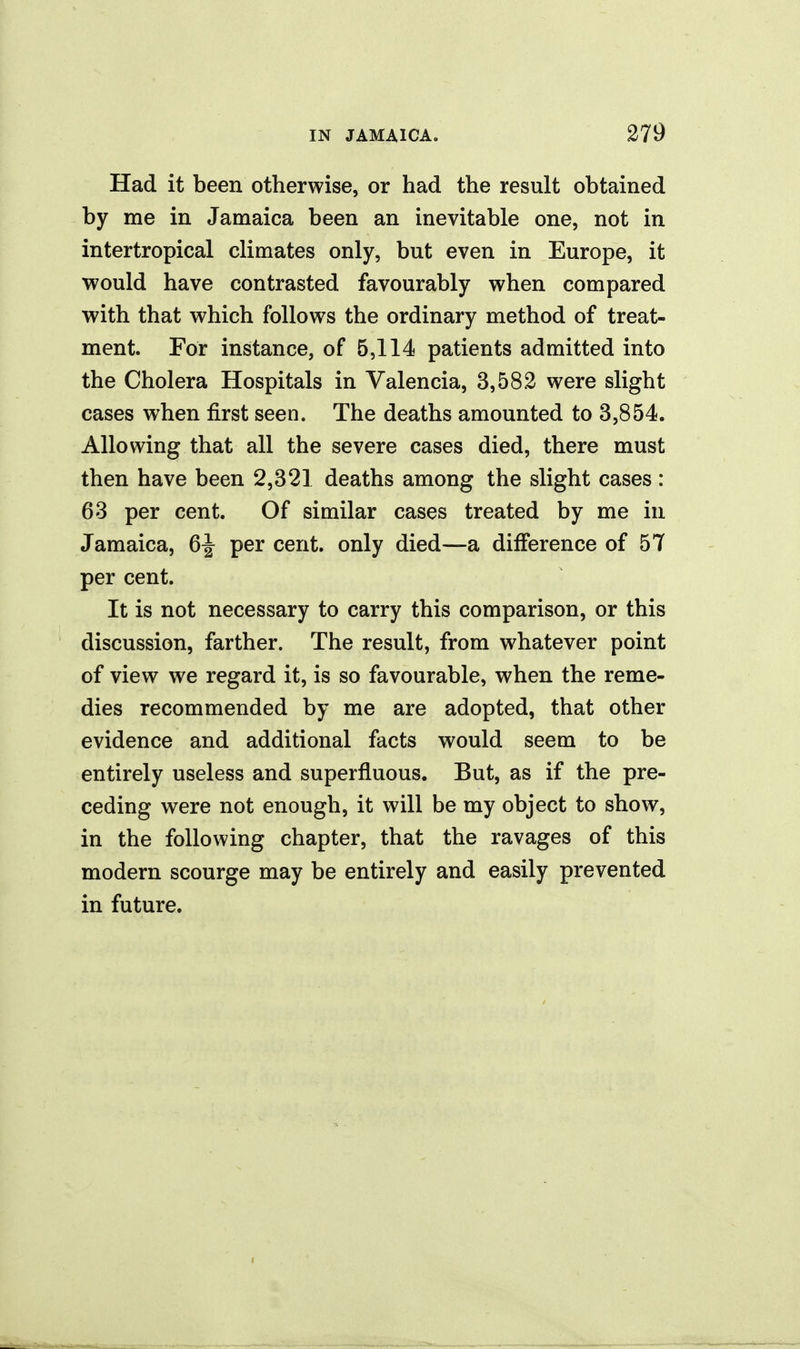 Had it been otherwise, or had the result obtained by me in Jamaica been an inevitable one, not in intertropical climates only, but even in Europe, it would have contrasted favourably when compared with that which follows the ordinary method of treat- ment. For instance, of 5,114 patients admitted into the Cholera Hospitals in Valencia, 3,582 were slight cases when first seen. The deaths amounted to 3,854. Allowing that all the severe cases died, there must then have been 2,321 deaths among the slight cases : 63 per cent. Of similar cases treated by me in Jamaica, 6^ per cent, only died—a difference of 57 per cent. It is not necessary to carry this comparison, or this discussion, farther. The result, from whatever point of view we regard it, is so favourable, when the reme- dies recommended by me are adopted, that other evidence and additional facts would seem to be entirely useless and superfluous. But, as if the pre- ceding were not enough, it will be my object to show, in the following chapter, that the ravages of this modern scourge may be entirely and easily prevented in future.