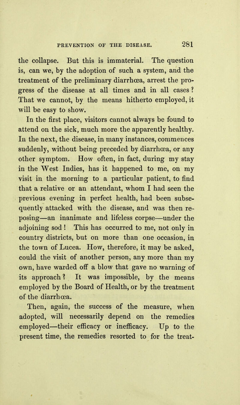 the collapse. But this is immaterial. The question is, can we, by the adoption of such a system, and the treatment of the preliminary diarrhoea, arrest the pro- gress of the disease at all times and in all cases ? That we cannot, by the means hitherto employed, it will be easy to show. In the first place, visitors cannot always be found to attend on the sick, much more the apparently healthy. In the next, the disease, in many instances, commences suddenly, without being preceded by diarrhoea, or any other symptom. How often, in fact, during my stay in the West Indies, has it happened to me, on my visit in the morning to a particular patient, to find that a relative or an attendant, whom I had seen the previous evening in perfect health, had been subse- quently attacked with the disease, and was then re- posing—an inanimate and lifeless corpse—under the adjoining sod ! This has occurred to me, not only in country districts, but on more than one occasion, in the town of Lucea. How, therefore, it may be asked, could the visit of another person, any more than my own, have warded off a blow that gave no warning of its approach] It was impossible, by the means employed by the Board of Health, or by the treatment of the diarrhoea. Then, again, the success of the measure, when adopted, will necessarily depend on the remedies employed—their efficacy or inefficacy. Up to the present time, the remedies resorted to for the treat-