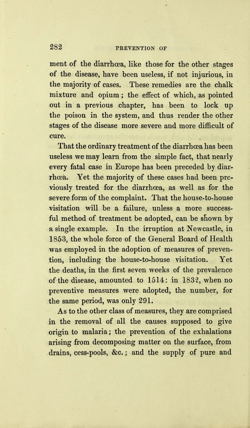 ment of the diarrhoea, like those for the other stages of the disease, have been useless, if not injurious, in the majority of cases. These remedies are the chalk mixture and opium; the effect of which, as pointed out in a previous chapter, has been to lock up the poison in the system, and thus render the other stages of the disease more severe and more difficult of cure. That the ordinary treatment of the diarrhoea has been useless we may learn from the simple fact, that nearly every fatal case in Europe has been preceded by diar- rhoea. Yet the majority of these cases had been pre- viously treated for the diarrhoea, as well as for the severe form of the complaint. That the house-to-house visitation will be a failure, unless a more success- ful method of treatment be adopted, can be shown by a single example. In the irruption at Newcastle, in 1853, the whole force of the General Board of Health was employed in the adoption of measures of preven- tion, including the house-to-house visitation. Yet the deaths, in the first seven weeks of the prevalence of the disease, amounted to 1514: in 1832, when no preventive measures were adopted, the number, for the same period, was only 291. As to the other class of measures, they are comprised in the removal of all the causes supposed to give origin to malaria; the prevention of the exhalations arising from decomposing matter on the surface, from drains, cess-pools, &c.; and the supply of pure and