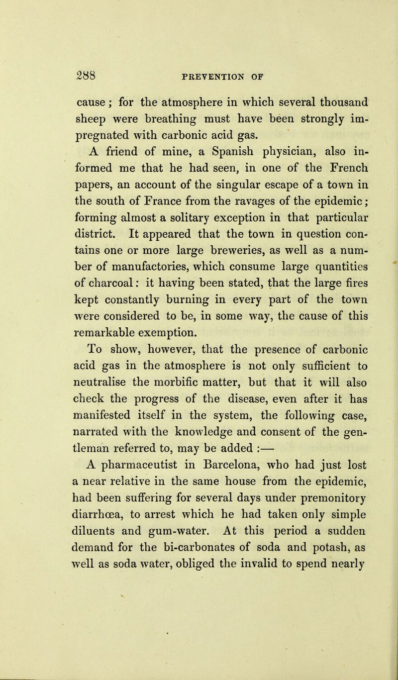 cause; for the atmosphere in which several thousand sheep were breathing must have been strongly im- pregnated with carbonic acid gas. A friend of mine, a Spanish physician, also in- formed me that he had seen, in one of the French papers, an account of the singular escape of a town in the south of France from the ravages of the epidemic ; forming almost a solitary exception in that particular district. It appeared that the town in question con- tains one or more large breweries, as well as a num- ber of manufactories, which consume large quantities of charcoal: it having been stated, that the large fires kept constantly burning in every part of the town were considered to be, in some way, the cause of this remarkable exemption. To show, however, that the presence of carbonic acid gas in the atmosphere is not only sufficient to neutralise the morbific matter, but that it will also check the progress of the disease, even after it has manifested itself in the system, the following case, narrated with the knowledge and consent of the gen- tleman referred to, may be added :— A pharmaceutist in Barcelona, who had just lost a near relative in the same house from the epidemic, had been sufi'ering for several days under premonitory diarrhoea, to arrest which he had taken only simple diluents and gum-water. At this period a sudden demand for the bi-carbonates of soda and potash, as well as soda water, obliged the invalid to spend nearly