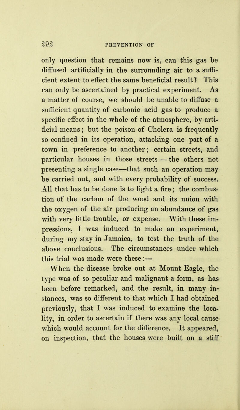 only question that remains now is, can this gas be diffused artificially in the surrounding air to a suffi- cient extent to effect the same beneficial result? This can only be ascertained by practical experiment. As a matter of course, we should be unable to diffuse a sufficient quantity of carbonic acid gas to produce a specific effect in the whole of the atmosphere, by arti- ficial means; but the poison of Cholera is frequently so confined in its operation, attacking one part of a town in preference to another; certain streets, and particular houses in those streets — the others not presenting a single case—that such an operation may be carried out, and with every probability of success. All that has to be done is to light a fire; the combus- tion of the carbon of the wood and its union with the oxygen of the air producing an abundance of gas with very little trouble, or expense. With these im- pressions, I was induced to make an experiment, during my stay in Jamaica, to test the truth of the above conclusions. The circumstances under which this trial was made were these:— When the disease broke out at Mount Eagle, the type was of so peculiar and malignant a form, as has been before remarked, and the result, in many in- stances, was so different to that which I had obtained previously, that I was induced to examine the loca- lity, in order to ascertain if there was any local cause which would account for the difference. It appeared, on inspection, that the houses were built on a stiff
