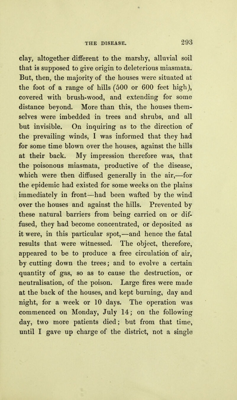 clay, altogether different to the marshy, alluvial soil that is supposed to give origin to deleterious miasmata. But, then, the majority of the houses were situated at the foot of a range of hills (500 or 600 feet high), covered v^ith brush-wood, and extending for some distance beyond. More than this, the houses them- selves were imbedded in trees and shrubs, and all but invisible. On inquiring as to the direction of the prevailing winds, I was informed that they had for some time blown over the houses, against the hills at their back. My impression therefore was, that the poisonous miasmata, productive of the disease, which were then diffused generally in the air,—for the epidemic had existed for some weeks on the plains immediately in front—had been wafted by the wind over the houses and against the hills. Prevented by these natural barriers from being carried on or dif- fused, they had become concentrated, or deposited as it were, in this particular spot,—and hence the fatal results that were witnessed. The object, therefore, appeared to be to produce a free circulation of air, by cutting down the trees; and to evolve a certain quantity of gas, so as to cause the destruction, or neutralisation, of the poison. Large fires were made at the back of the houses, and kept burning, day and night, for a week or 10 days. The operation was commenced on Monday, July 14; on the following day, two more patients died; but from that time, until I gave up charge of the district, not a single