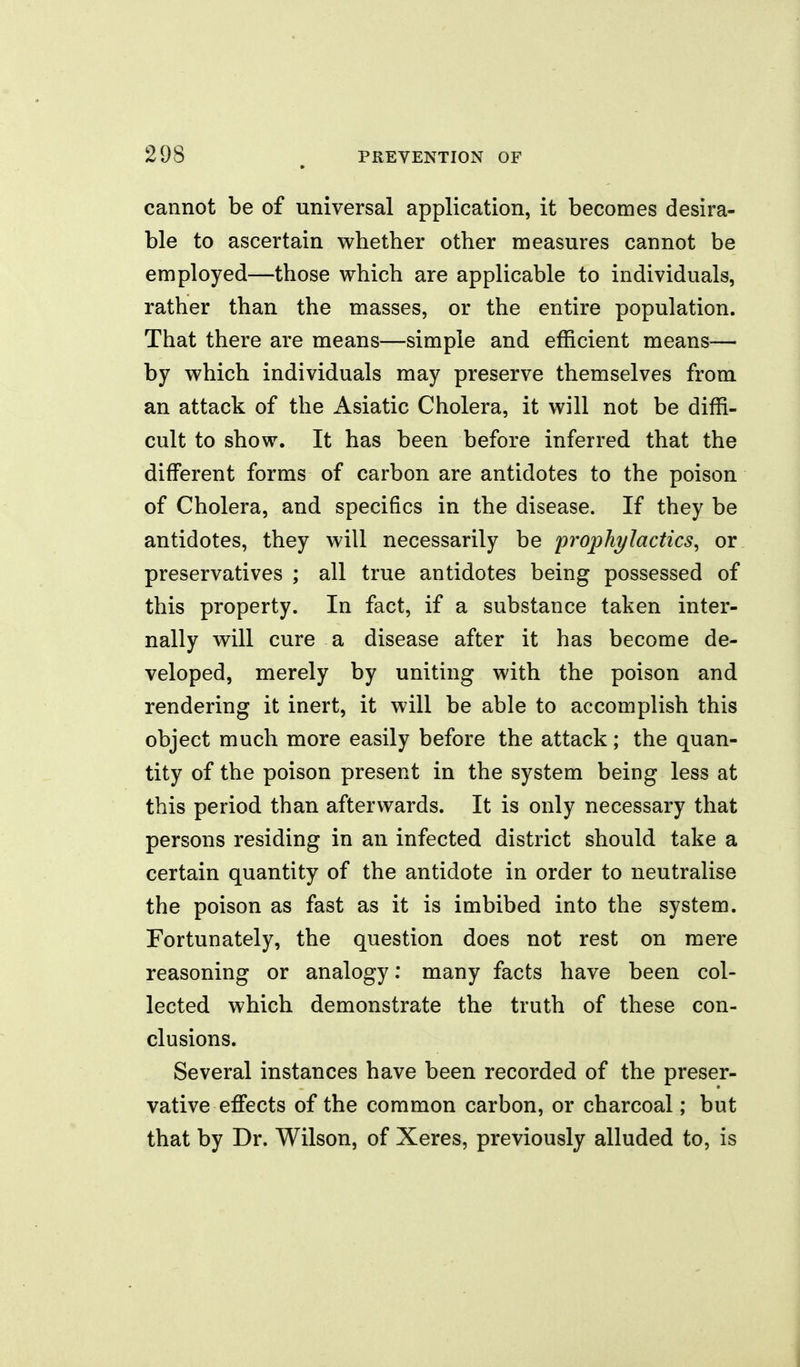 cannot be of universal application, it becomes desira- ble to ascertain whether other measures cannot be employed—those which are applicable to individuals, rather than the masses, or the entire population. That there are means—simple and efficient means-— by which individuals may preserve themselves from an attack of the Asiatic Cholera, it will not be diffi- cult to show. It has been before inferred that the different forms of carbon are antidotes to the poison of Cholera, and specifics in the disease. If they be antidotes, they will necessarily be prophylactics, or preservatives ; all true antidotes being possessed of this property. In fact, if a substance taken inter- nally will cure a disease after it has become de- veloped, merely by uniting with the poison and rendering it inert, it will be able to accomplish this object much more easily before the attack; the quan- tity of the poison present in the system being less at this period than afterwards. It is only necessary that persons residing in an infected district should take a certain quantity of the antidote in order to neutralise the poison as fast as it is imbibed into the system. Fortunately, the question does not rest on mere reasoning or analogy: many facts have been col- lected which demonstrate the truth of these con- clusions. Several instances have been recorded of the preser- vative effects of the common carbon, or charcoal; but that by Dr. Wilson, of Xeres, previously alluded to, is