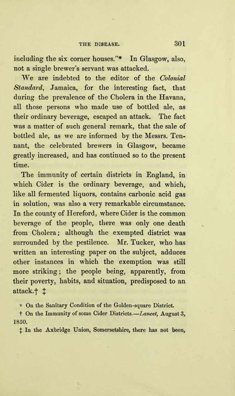 including the six corner houses.* In Glasgow, also, not a single brewer's servant was attacked. We are indebted to the editor of the Colonial Standard^ Jamaica, for the interesting fact, that during the prevalence of the Cholera in the Havana, all those persons who made use of bottled ale, as their ordinary beverage, escaped an attack. The fact was a matter of such general remark, that the sale of bottled ale, as we are informed by the Messrs. Ten- nant, the celebrated brewers in Glasgow, became greatly increased, and has continued so to the present time. The immunity of certain districts in England, in which Cider is the ordinary beverage, and which, like all fermented liquors, contains carbonic acid gas in solution, was also a very remarkable circumstance. In the county of Hereford, where Cider is the common beverage of the people, there was only one death from Cholera; although the exempted district was surrounded by the pestilence. Mr. Tucker, who has written an interesting paper on the subject, adduces other instances in which the exemption was still more striking; the people being, apparently, from their poverty, habits, and situation, predisposed to an attack.-j- X * On the Sanitary Condition of the Golden-square District, t On the Immunity of some Cider Districts.—Lancet^ August 3, 1850. J In the Axbridge Union, Somersetshire, there has not been,