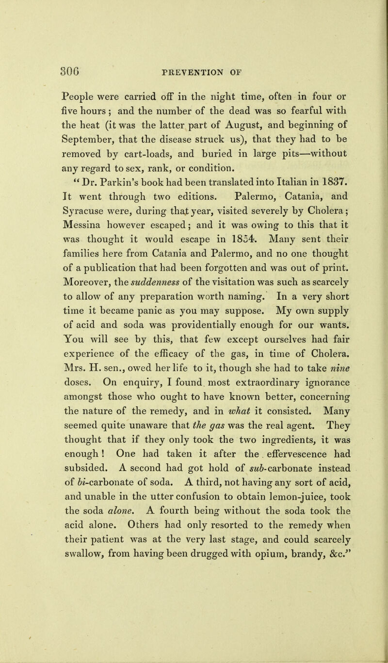 People were carried off in tlie niglit time, often in four or five hours; and the number of the dead was so fearful with the heat (it was the latter part of August, and beginning of September, that the disease struck us), that they had to be removed by cart-loads, and buried in large pits—without any regard to sex, rank, or condition. Dr. Parkin's book had been translated into Italian in 1837. It went through two editions. Palermo, Catania, and Syracuse were, during that year, visited severely by Cholera; Messina however escaped; and it was owing to this that it was thought it would escape in 1854. Many sent their families here from Catania and Palermo, and no one thought of a publication that had been forgotten and was out of print. Moreover, {he suddenness of the visitation was such as scarcely to allow of any preparation worth naming. In a very short time it became panic as you may suppose. My own supply of acid and soda was providentially enough for our wants. You will see by this, that few except ourselves had fair experience of the efficacy of the gas, in time of Cholera. Mrs. H. sen., owed her life to it, though she had to take nine doses. On enquiry, I found, most extraordinary ignorance amongst those who ought to have known better, concerning the nature of the remedy, and in what it consisted. Many seemed quite unaware that the gas was the real agent. They thought that if they only took the two ingredients, it was enough! One had taken it after the. effervescence had subsided. A second had got hold of carbonate instead of 6i-carbonate of soda. A third, not having any sort of acid, and unable in the utter confusion to obtain lemon-juice, took the soda alone, A fourth being without the soda took the acid alone. Others had only resorted to the remedy when their patient was at the very last stage, and could scarcely swallow, from having been drugged with opium, brandy, &c.'