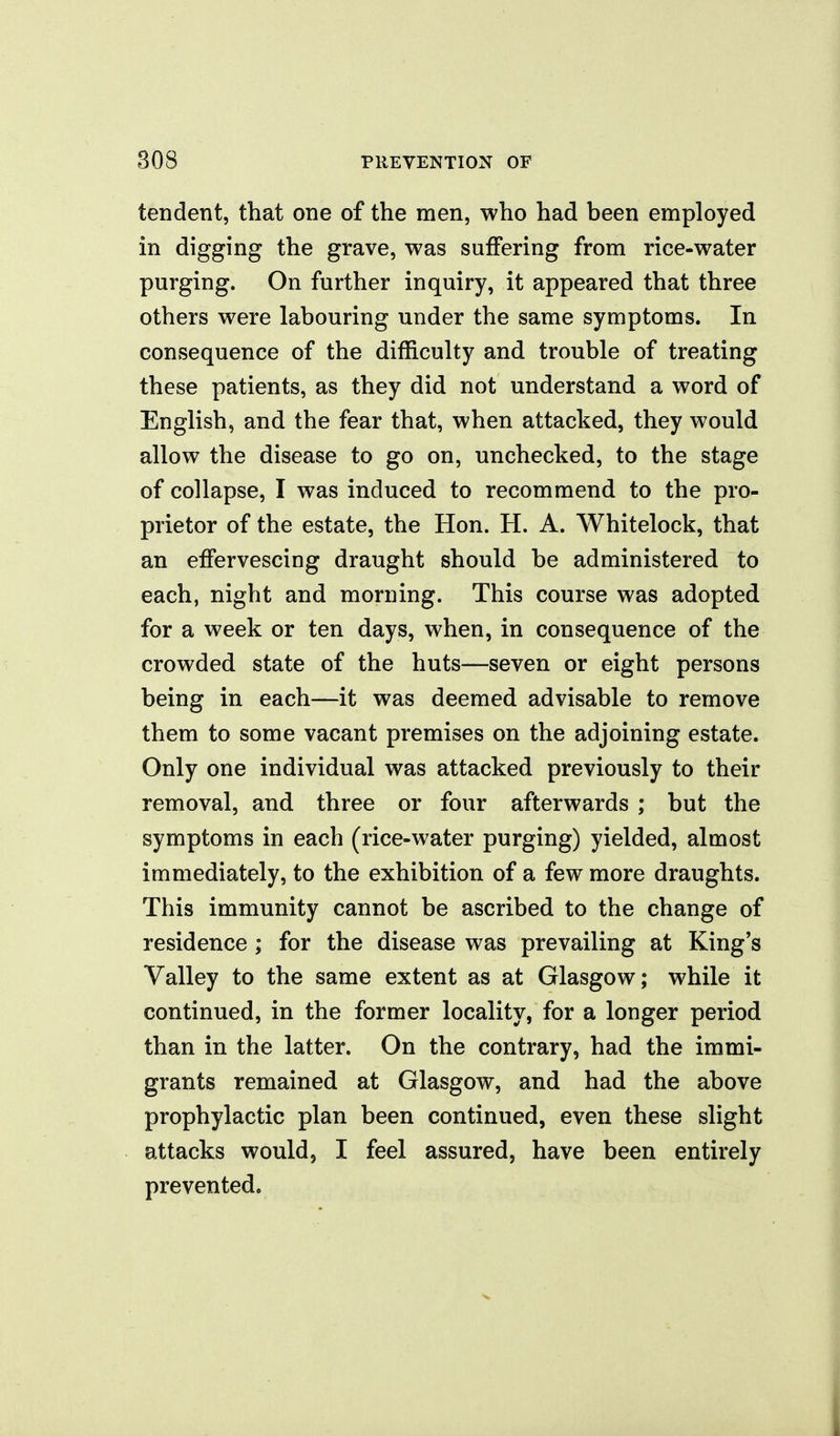 tendent, that one of the men, who had been employed in digging the grave, was suffering from rice-water purging. On further inquiry, it appeared that three others were labouring under the same symptoms. In consequence of the difficulty and trouble of treating these patients, as they did not understand a word of English, and the fear that, when attacked, they would allow the disease to go on, unchecked, to the stage of collapse, I was induced to recommend to the pro- prietor of the estate, the Hon. H. A. Whitelock, that an effervescing draught should be administered to each, night and morning. This course was adopted for a week or ten days, when, in consequence of the crowded state of the huts—seven or eight persons being in each—it was deemed advisable to remove them to some vacant premises on the adjoining estate. Only one individual was attacked previously to their removal, and three or four afterwards ; but the symptoms in each (rice-water purging) yielded, almost immediately, to the exhibition of a few more draughts. This immunity cannot be ascribed to the change of residence ; for the disease was prevailing at King's Valley to the same extent as at Glasgow; while it continued, in the former locality, for a longer period than in the latter. On the contrary, had the immi- grants remained at Glasgow, and had the above prophylactic plan been continued, even these slight attacks would, I feel assured, have been entirely prevented.