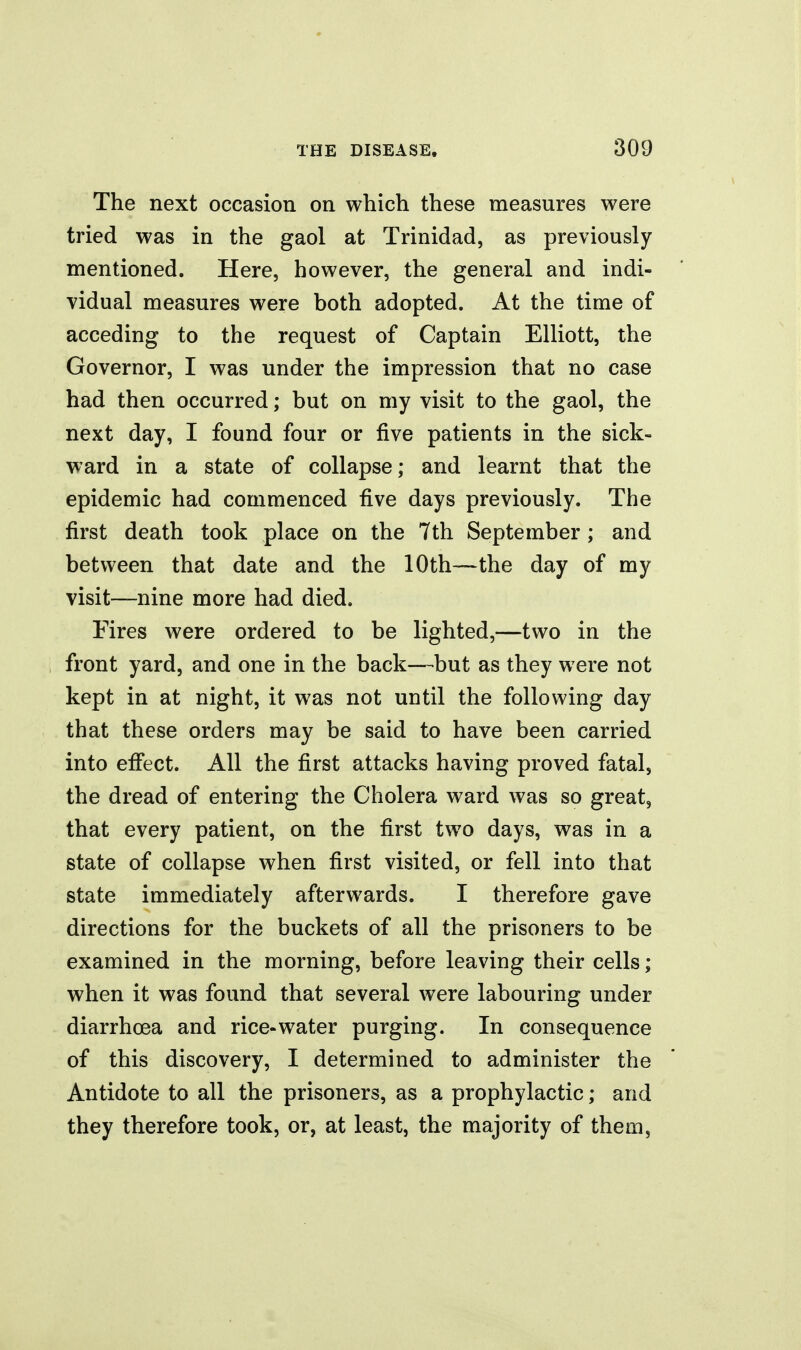 The next occasion on which these measures were tried was in the gaol at Trinidad, as previously mentioned. Here, however, the general and indi- vidual measures were both adopted. At the time of acceding to the request of Captain Elliott, the Governor, I was under the impression that no case had then occurred; but on my visit to the gaol, the next day, I found four or five patients in the sick- ward in a state of collapse; and learnt that the epidemic had commenced five days previously. The first death took place on the 7th September ; and between that date and the 10th—the day of my visit—nine more had died. Fires were ordered to be lighted,—two in the front yard, and one in the back—but as they were not kept in at night, it was not until the following day that these orders may be said to have been carried into effect. All the first attacks having proved fatal, the dread of entering the Cholera ward was so great, that every patient, on the first two days, was in a state of collapse when first visited, or fell into that state immediately afterwards. I therefore gave directions for the buckets of all the prisoners to be examined in the morning, before leaving their cells; when it was found that several were labouring under diarrhoea and rice-water purging. In consequence of this discovery, I determined to administer the Antidote to all the prisoners, as a prophylactic; and they therefore took, or, at least, the majority of them,