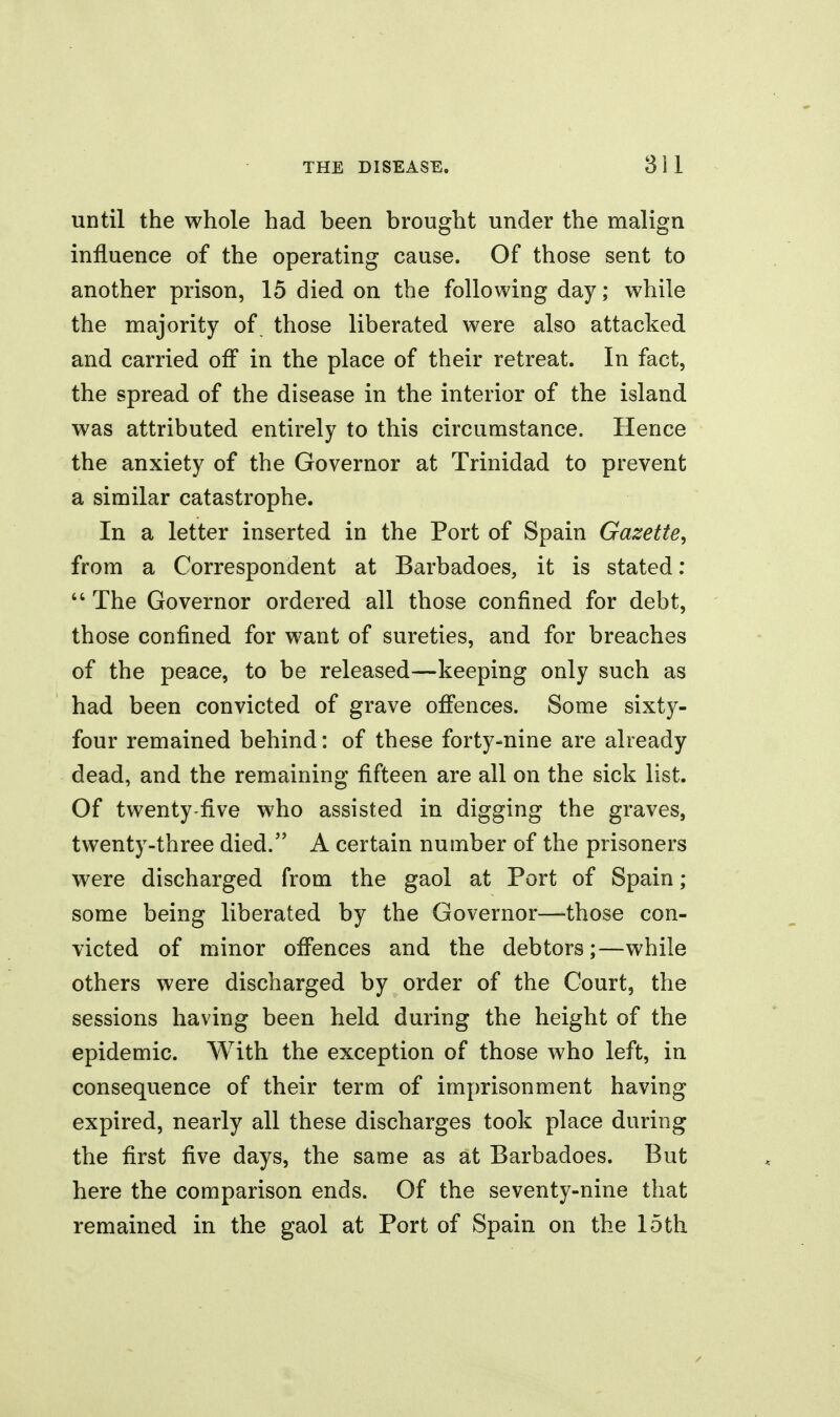 until the whole had been brought under the malign influence of the operating cause. Of those sent to another prison, 15 died on the following day; while the majority of those liberated were also attacked and carried off in the place of their retreat. In fact, the spread of the disease in the interior of the island was attributed entirely to this circumstance. Hence the anxiety of the Governor at Trinidad to prevent a similar catastrophe. In a letter inserted in the Port of Spain Gazette, from a Correspondent at Barbadoes, it is stated;  The Governor ordered all those confined for debt, those confined for want of sureties, and for breaches of the peace, to be released—keeping only such as had been convicted of grave offences. Some sixty- four remained behind: of these forty-nine are already dead, and the remaining fifteen are all on the sick list. Of twenty-five who assisted in digging the graves, twenty-three died. A certain number of the prisoners were discharged from the gaol at Port of Spain ; some being liberated by the Governor—those con- victed of minor offences and the debtors;—while others were discharged by order of the Court, the sessions having been held during the height of the epidemic. With the exception of those who left, in consequence of their term of imprisonment having expired, nearly all these discharges took place during the first five days, the same as at Barbadoes. But here the comparison ends. Of the seventy-nine that remained in the gaol at Port of Spain on the 15th