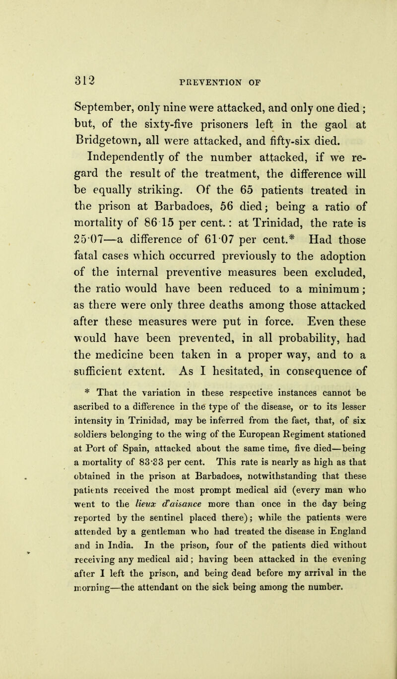 313 September, only nine were attacked, and only one died ; but, of the sixty-five prisoners left in the gaol at Bridgetown, all were attacked, and fifty-six died. Independently of the number attacked, if we re- gard the result of the treatment, the diff'erence will be equally striking. Of the 65 patients treated in the prison at Barbadoes, 56 died; being a ratio of mortality of 86 15 per cent.: at Trinidad, the rate is 25 07—-a difi'erence of 61 07 per cent.* Had those fatal cases which occurred previously to the adoption of the internal preventive measures been excluded, the ratio would have been reduced to a minimum ; as there were only three deaths among those attacked after these measures were put in force. Even these would have been prevented, in all probability, had the medicine been taken in a proper way, and to a sufficient extent. As I hesitated, in consequence of * That the variation in these respective instances cannot be ascribed to a difference in the type of the disease, or to its lesser intensity in Trinidad, may be inferred from the fact, that, of six soldiers belonging to the wirg of the European Regiment stationed at Port of Spain, attacked about the same time, five died—being a mortality of 83-83 per cent. This rate is nearly as high as that obtained in the prison at Barbadoes, notwithstanding that these patients received the most prompt medical aid (every man who went to the lieux d'ai&ance more than once in the day being reported by the sentinel placed there); while the patients were attended by a gentleman who had treated the disease in England and in India. In the prison, four of the patients died without receiving any medical aid; having been attacked in the evening after I left the prison, and being dead before my arrival in the morning—the attendant on the sick being among the number.