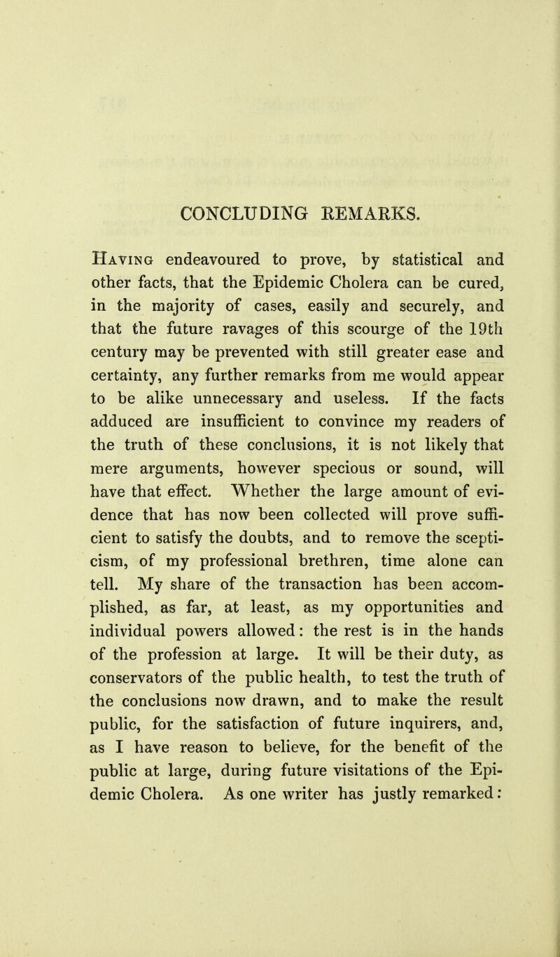 CONCLUDING REMARKS. Having endeavoured to prove, by statistical and other facts, that the Epidemic Cholera can be cured, in the majority of cases, easily and securely, and that the future ravages of this scourge of the 19th century may be prevented with still greater ease and certainty, any further remarks from me would appear to be alike unnecessary and useless. If the facts adduced are insufficient to convince my readers of the truth of these conclusions, it is not likely that mere arguments, however specious or sound, will have that effect. Whether the large amount of evi- dence that has now been collected will prove suffi- cient to satisfy the doubts, and to remove the scepti- cism, of my professional brethren, time alone can tell. My share of the transaction has been accom- plished, as far, at least, as my opportunities and individual powers allowed: the rest is in the hands of the profession at large. It will be their duty, as conservators of the public health, to test the truth of the conclusions now drawn, and to make the result public, for the satisfaction of future inquirers, and, as I have reason to believe, for the benefit of the public at large, during future visitations of the Epi- demic Cholera. As one writer has justly remarked: