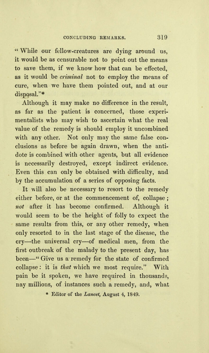  While our fellow-creatures are dying around us, it would be as censurable not to point out the means to save them, if we know how that can be effected, as it would be criminal not to employ the means of cure, when we have them pointed out, and at our disposal.* Although it may make no difference in the result, as far as the patient is concerned, those experi- mentalists who may wish to ascertain what the real value of the remedy is should employ it uncombined with any other. Not only may the same false con- clusions as before be again drawn, when the anti- dote is combined with other agents, but all evidence is necessarily destroyed, except indirect evidence. Even this can only be obtained with difficulty, and by the accumulation of a series of opposing facts. It will also be necessary to resort to the remedy either before, or at the commencement of, collapse ; not after it has become confirmed. Although it would seem to be the height of folly to expect the same results from this, or any other remedy, when only resorted to in the last stage of the disease, the cry—-the universal cry—-of medical men, from the first outbreak of the malady to the present day, has been— Give us a' remedy for the state of confirmed collapse: it is that which we most require. With pain be it spoken, we have required in thousands, nay millions, of instances such a remedy, and, what * Editor of the Lancet, August 4, 1849.