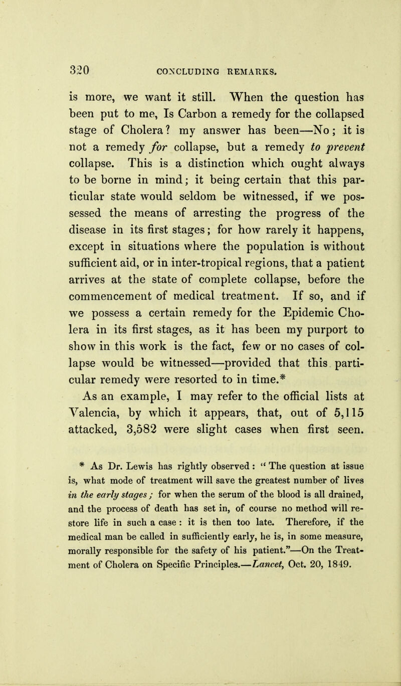 is more, we want it still. When the question has been put to me, Is Carbon a remedy for the collapsed stage of Cholera ? my answer has been—No; it is not a remedy for collapse, but a remedy to premnt collapse. This is a distinction which ought always to be borne in mind; it being certain that this par- ticular state would seldom be witnessed, if we pos- sessed the means of arresting the progress of the disease in its first stages; for how rarely it happens, except in situations where the population is without sufficient aid, or in inter-tropical regions, that a patient arrives at the state of complete collapse, before the commencement of medical treatment. If so, and if we possess a certain remedy for the Epidemic Cho- lera in its first stages, as it has been my purport to show in this work is the fact, few or no cases of col- lapse would be witnessed—provided that this parti- cular remedy were resorted to in time.* As an example, I may refer to the official lists at Valencia, by which it appears, that, out of 5,115 attacked, 3,582 were slight cases when first seen. * As Dr. Lewis has rightly observed: The question at issue is, what mode of treatment will save the greatest number of lives in the early stages ; for when the serum of the blood is all drained, and the process of death has set in, of course no method will re- store life in such a case : it is then too late. Therefore, if the medical man be called in sufficiently early, he is, in some measure, morally responsible for the safety of his patient.—On the Treat- ment of Cholera on Specific Principles.—Lancet^ Oct. 20, 1849.