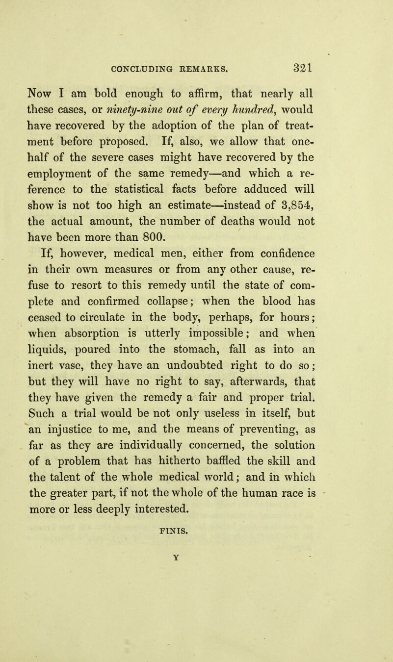 Now I am bold enough to affirm, that nearly all these cases, or ninety^nine out of every hundred^ would have recovered by the adoption of the plan of treat- ment before proposed. If, also, we allow that one- half of the severe cases might have recovered by the employment of the same remedy—and which a re- ference to the statistical facts before adduced will show is not too high an estimate—instead of 3,854, the actual amount, the number of deaths would not have been more than 800. If, however, medical men, either from confidence in their own measures or from any other cause, re- fuse to resort to this remedy until the state of com- plete and confirmed collapse; when the blood has ceased to circulate in the body, perhaps, for hours; when absorption is utterly impossible; and when liquids, poured into the stomach, fall as into an inert vase, they have an undoubted right to do so; but they will have no right to say, afterwards, that they have given the remedy a fair and proper trial. Such a trial would be not only useless in itself, but an injustice to me, and the means of preventing, as far as they are individually concerned, the solution of a problem that has hitherto bafiled the skill and the talent of the whole medical world; and in which the greater part, if not the whole of the human race is - more or less deeply interested. FINIS. Y