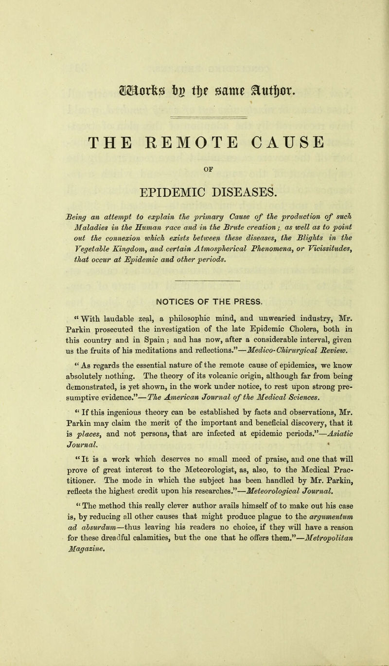 amorfes tg ti)t same ^titj)or. THE REMOTE CAUSE OF EPIDEMIC DISEASES. JBeing an attempt to explain the primary Cause of tJie production of such Maladies in the Human race and in the Brute creationas well as to point out the connexion which exists hetween these diseases^ the Blights in the Vegetable Kingdom^ and certain Atmospherical Phenomena^ or Vicissitudes, that occur at JEpidemic and other periods. NOTICES OF THE PRESS.  With, laudable zeal, a philosopliic mind, and unwearied industry, Mr. Parkin prosecuted the investigation of the late Epidemic Cholera, both in this country and in Spain; and has now, after a considerable interval, given us the fruits of his meditations and reflections.—Medico-Chirurgical Review. *' As regards the essential nature of the remote cause of epidemics, we know absolutely nothing. The theory of its volcanic origin, although far from being demonstrated, is yet shown, in the work under notice, to rest upon strong pre- sumptive evidence.—The American Journal of the Medical Sciences.  If this ingenious theory can be established by facts and observations, Mr. Parkin may claim the merit of the important and beneficial discovery, that it is places, and not persons, that are infected at epidemic periods.—Asiatic Journal.  It is a work which deserves no small meed of praise, and one that will prove of great interest to the Meteorologist, as, also, to the Medical Prac- titioner. The mode in which the subject has been handled by Mr. Parkin, reflects the highest credit upon his researches.—Meteorological Journal. *' The method this really clever author avails himself of to make out his case is, by reducing all other causes that might produce plague to the argumentum ad dbswrdum—i^iVi's, leaving his readers no choice, if they will have a reason for these dreadful calamities, but the one that he offers them.—Metropolitan Magazine.