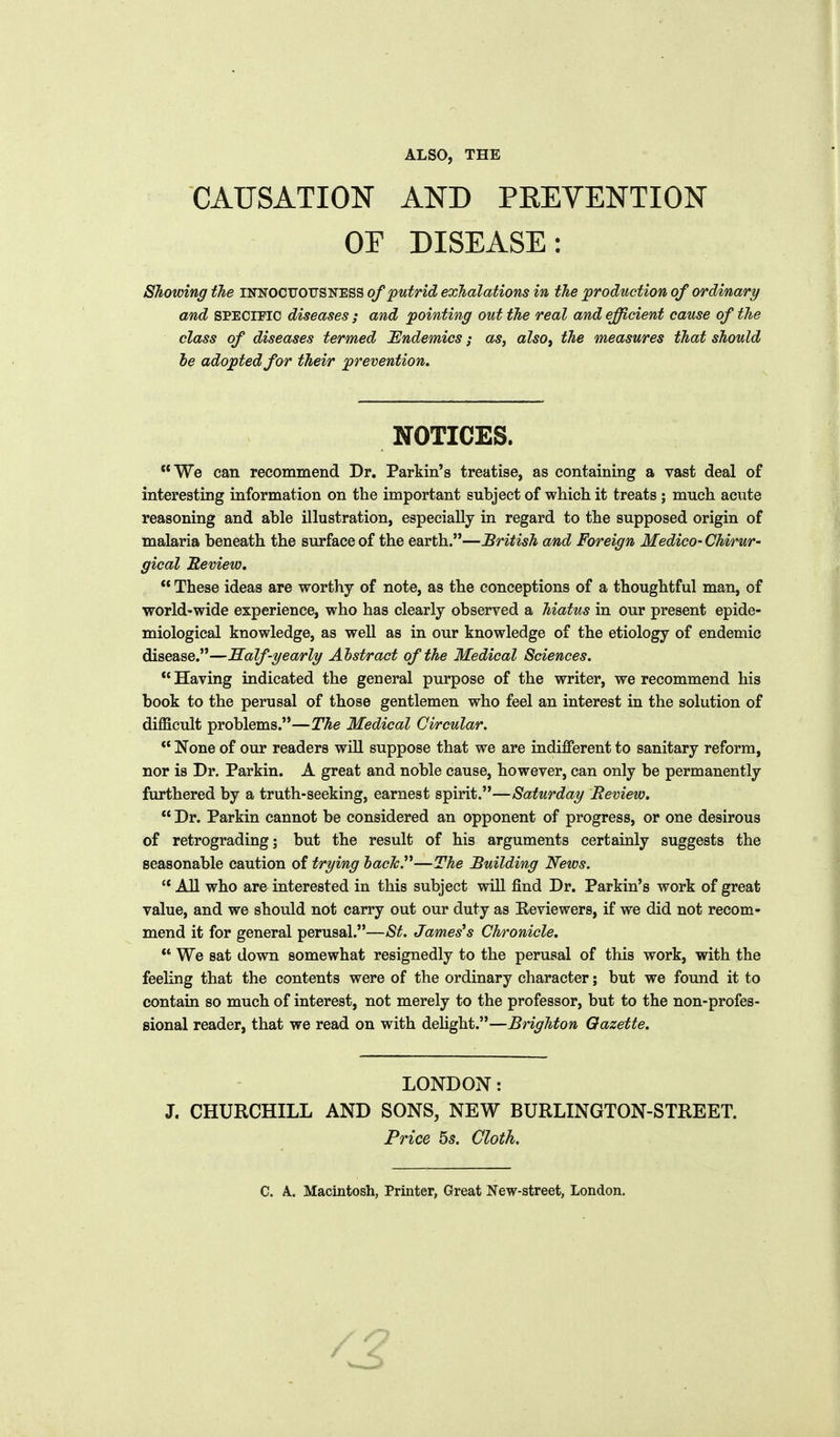 ALSO, THE CAUSATION AND PEEVENTION OF DISEASE: Showing tlie u(i<[OCVOVS'!<CESQ of putrid exhalations in the production of ordinary/ and SPECIPIC diseases ; and pointing out the real and efficient cause of the class of diseases termed Endemics; as, also^ the measures that should he adopted for their prevention. NOTICES. We can recommend Dr. Parkin's treatise, as containing a vast deal of interesting information on the important subject of which it treats ; much acute reasoning and able illustration, especially in regard to the supposed origin of malaria beneath the surface of the earth.—British and Foreign Medico- Chirur- gical Review.  These ideas are worthy of note, as the conceptions of a thoughtful man, of world-wide experience, who has clearly observed a hiatus in our present epide- miological knowledge, as well as in our knowledge of the etiology of endemic disease.—Half-yearly Abstract of the Medical Sciences.  Having indicated the general purpose of the writer, we recommend his book to the perusal of those gentlemen who feel an interest in the solution of difficult problems.—The Medical Circular.  None of our readers wiU suppose that we are indifferent to sanitary reform, nor is Dr. Parkin. A great and noble cause, however, can only be permanently furthered by a truth-seeking, earnest spirit.—Saturday Review.  Dr. Parkin cannot be considered an opponent of progress, or one desirous of retrograding; but the result of his arguments certainly suggests the seasonable caution of trying hacTcP—The Building News.  AH who are interested in this subject wiU find Dr. Parkin's work of great value, and we should not carry out our duty as Reviewers, if we did not recom- mend it for general perusal.—St. Jameses Chronicle.  We sat down somewhat resignedly to the perusal of this work, with the feeling that the contents were of the ordinary character; but we found it to contain so much of interest, not merely to the professor, but to the non-profes- sional reader, that we read on with delight.—Brighton Gazette. LONDON: J. CHURCHILL AND SONS, NEW BURLINGTON-STREET. Price 5s. Cloth. C. A. Macintosh, Printer, Great New-street, London.