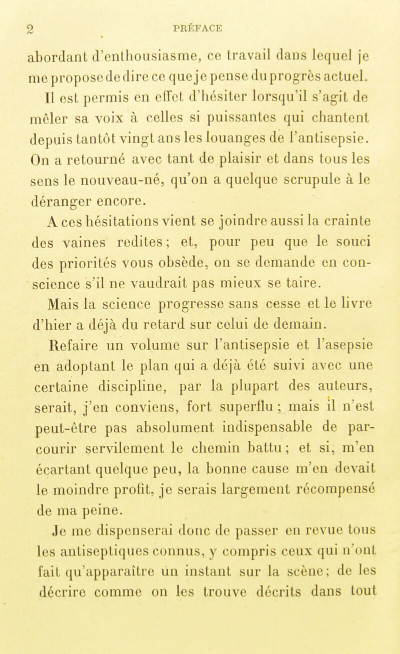 abordant d'enthousiasme, ce travail dans lequel je me propose de dire ce que je pense duprogrès actuel. Il est permis en eiTct d'hésiter lorsqu'il s'agit de mêler sa voix à celles si puissantes qui chantent depuis tantôt vingt ans les louanges de l'antisepsie. On a retourné avec tant de plaisir et dans tous les sens le nouveau-né, qu'on a quelque scrupule à le déranger encore. A ces hésitations vient se joindre aussi la crainte des vaines redites ; et, pour peu que le souci des priorités vous obsède, on se demande en con- science s'il ne vaudrait pas mieux se taire. Mais la science progresse sans cesse et le livre d'hier a déjà du retard sur celui de demain. Refaire un volume sur l'antisepsie et l'asepsie en adoptant le plan qui a déjà été suivi avec une certaine disciphne, par la plupart des auteurs, serait, j'en conviens, fort superflu ; mais il n'est peut-être pas absolument indispensable de par- courir servilement le chemin battu ; et si, m'en écartant quelque peu, la bonne cause m'en devait le moindre profit, je serais largement récompensé de ma peine. Je me dispenserai donc de passer en revue tous les antiseptiques connus, y compris ceux qui n'ont fait qu'apparaître Un instant sur la scène; de les décrire comme on les trouve décrits dans tout