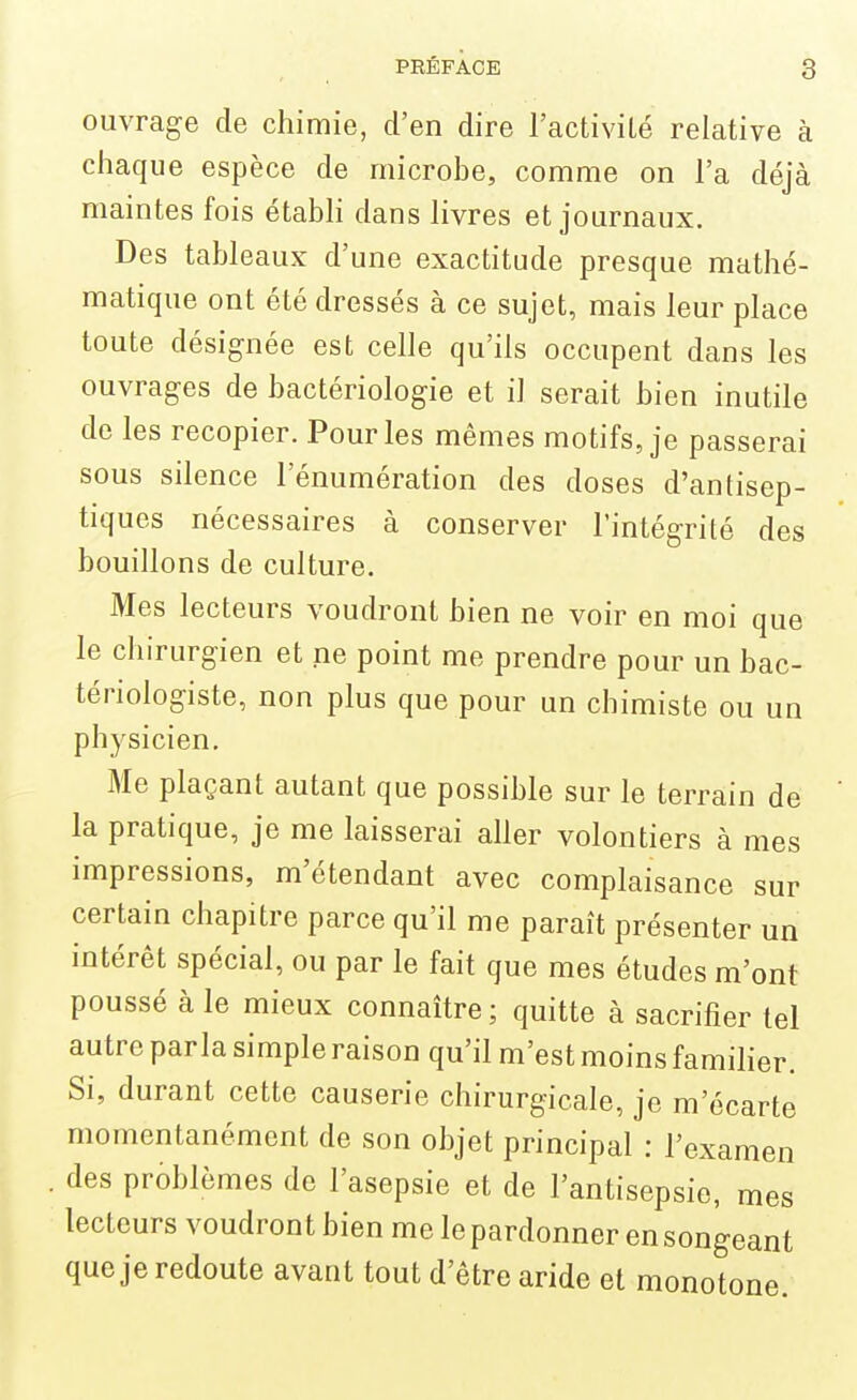 ouvrage de chimie, d'en dire l'activilé relative à chaque espèce de microbe, comme on l'a déjà maintes fois étabh dans livres et journaux. Des tableaux d'une exactitude presque mathé- matique ont été dressés à ce sujet, mais leur place toute désignée est celle qu'ils occupent dans les ouvrages de bactériologie et il serait bien inutile de les recopier. Pour les mêmes motifs, je passerai sous silence l'énumération des doses d'antisep- tiques nécessaires à conserver l'intégrité des bouillons de culture. Mes lecteurs voudront bien ne voir en moi que le chirurgien et ne point me prendre pour un bac- tériologiste, non plus que pour un chimiste ou un physicien. Me plaçant autant que possible sur le terrain de la pratique, je me laisserai aller volontiers à mes impressions, m'étendant avec complaisance sur certain chapitre parce qu'il me paraît présenter un intérêt spécial, ou par le fait que mes études m'ont poussé à le mieux connaître ; quitte à sacrifier tel autre parla simple raison qu'il m'est moins famiher. Si, durant cette causerie chirurgicale, je m'écarte momentanément de son objet principal : l'examen des problèmes do l'asepsie et de l'antisepsie, mes lecteurs voudront bien me le pardonner en songeant que je redoute avant tout d'être aride et monotone.