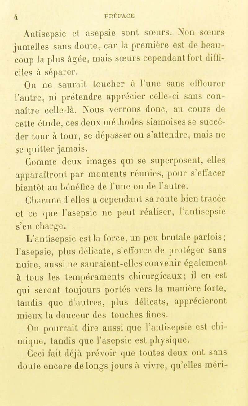 Antisepsie et asepsie sont sœurs. Non sœurs jumelles sans cloute, car la première est de beau- coup la plus âgée, mais sœurs cependant fort diffi- ciles à séparer. On ne saurait toucher à l'une sans effleurer l'autre, ni prétendre apprécier celle-ci sans con- naître celle-là. Nous verrons donc, au cours de cette étude, ces deux méthodes siamoises se succé- der tour à tour, se dépasser ou s'attendre, mais ne se quitter jamais. Comme deux images qui se superposent, elles apparaîtront par moments réunies, pour s'effacer bientôt au bénéfice de l'une ou de l'autre. Chacune d'elles a cependant sa route bien tracée et ce que l'asepsie ne peut réaliser, l'antisepsie s'en charge. L'antisepsie est la force, un peu brutale parfois; l'asepsie, plus délicate, s'efforce de protéger sans nuire, aussi ne sauraient-elles convenir également à tous les tempéraments chirurgicaux; il en est qui seront toujours portés vers la manière forte, tandis que d'autres, plus délicats, apprécieront mieux la douceur des touches fines. On pourrait dire aussi que l'antisepsie est chi- mique, tandis que l'asepsie est physique. Ceci fait déjà prévoir que toutes deux ont sans doute encore de longs jours à vivre, qu'elles méri-