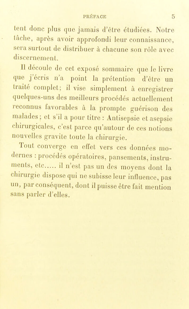 tent donc plus que jamais d'être étudiées. Notre lâche, après avoir approfondi leur connaissance, sera surtout de distribuer à chacune son rôle avec discernement. Il découle de cet exposé sommaire que le livre que j'écris n'a point la prétention d'être un traité complet; il vise simplement à enregistrer quelques-uns des meilleurs procédés actuellement reconnus favorables à la prompte guérison des malades; et s'il a pour titre : Antisepsie et asepsie chirurgicales, c'est parce qu'autour de ces notions nouvelles gravite toute la chirurgie. Tout converge en effet vers ces données mo- dernes : procédés opératoires, pansements, instru- ments, ctc il n'est pas un des moyens dont la chirurgie dispose qui ne subisse leur influence, pas un, par conséquent, dont il puisse être fait mention sans parler d'elles.