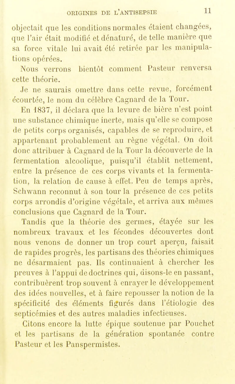 objectait que les conditions normales étaient changées, que l'air était modifié et dénaturé, de telle manière que sa force vitale lui avait été retirée par les manipula- tions opérées. Nous verrons bientôt comment Pasteur renversa cette théorie. Je ne saurais omettre dans cette revue, forcément écourtée, le nom du célèbre Gagnard de la Tour. En 1837, il déclara que la levure de bière n'est point une substance chimique inerte, mais qu'elle se compose de petits corps organisés, capables de se reproduire, et appartenant probablement au règne végétal. On doit donc attribuer à Gagnard de la Tour la découverte de la fermentation alcoolique, puisqu'il établit nettement, entre la présence de ces corps vivants et la fermenta- tion, la relation de cause cà effet. Peu de temps après, Schwann reconnut à son tour la présence de ces petits corps arrondis d'origine végétale, et arriva aux mêmes conclusions que Gagnard de la Tour. Tandis que la théorie des germes, étayée sur les nombreux travaux et les fécondes découvertes dont nous venons de donner un trop court aperçu, faisait de rapides progrès, les partisans des théories chimiques ne désarmaient pas. Ils continuaient à chercher les preuves à l'appui de doctrines qui, disons-le en passant, contribuèrent trop souvent <à enrayer le développement des idées nouvelles, et à faire repousser la notion de la spécificité des éléments figurés dans l'étiologie des septicémies et des autres maladies infectieuses. Citons encore la lutte épique soutenue par Pouchet et les partisans de la génération spontanée contre Pasteur et les Panspermistes.